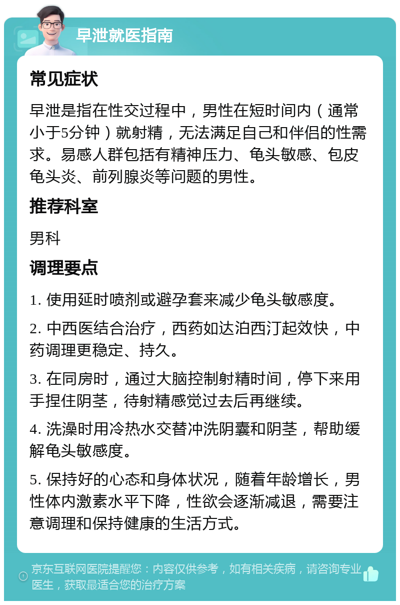 早泄就医指南 常见症状 早泄是指在性交过程中，男性在短时间内（通常小于5分钟）就射精，无法满足自己和伴侣的性需求。易感人群包括有精神压力、龟头敏感、包皮龟头炎、前列腺炎等问题的男性。 推荐科室 男科 调理要点 1. 使用延时喷剂或避孕套来减少龟头敏感度。 2. 中西医结合治疗，西药如达泊西汀起效快，中药调理更稳定、持久。 3. 在同房时，通过大脑控制射精时间，停下来用手捏住阴茎，待射精感觉过去后再继续。 4. 洗澡时用冷热水交替冲洗阴囊和阴茎，帮助缓解龟头敏感度。 5. 保持好的心态和身体状况，随着年龄增长，男性体内激素水平下降，性欲会逐渐减退，需要注意调理和保持健康的生活方式。