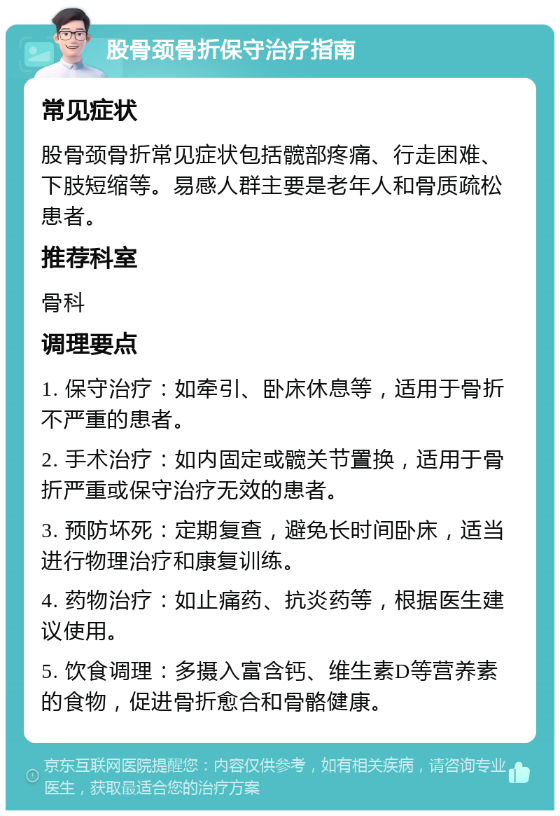 股骨颈骨折保守治疗指南 常见症状 股骨颈骨折常见症状包括髋部疼痛、行走困难、下肢短缩等。易感人群主要是老年人和骨质疏松患者。 推荐科室 骨科 调理要点 1. 保守治疗：如牵引、卧床休息等，适用于骨折不严重的患者。 2. 手术治疗：如内固定或髋关节置换，适用于骨折严重或保守治疗无效的患者。 3. 预防坏死：定期复查，避免长时间卧床，适当进行物理治疗和康复训练。 4. 药物治疗：如止痛药、抗炎药等，根据医生建议使用。 5. 饮食调理：多摄入富含钙、维生素D等营养素的食物，促进骨折愈合和骨骼健康。