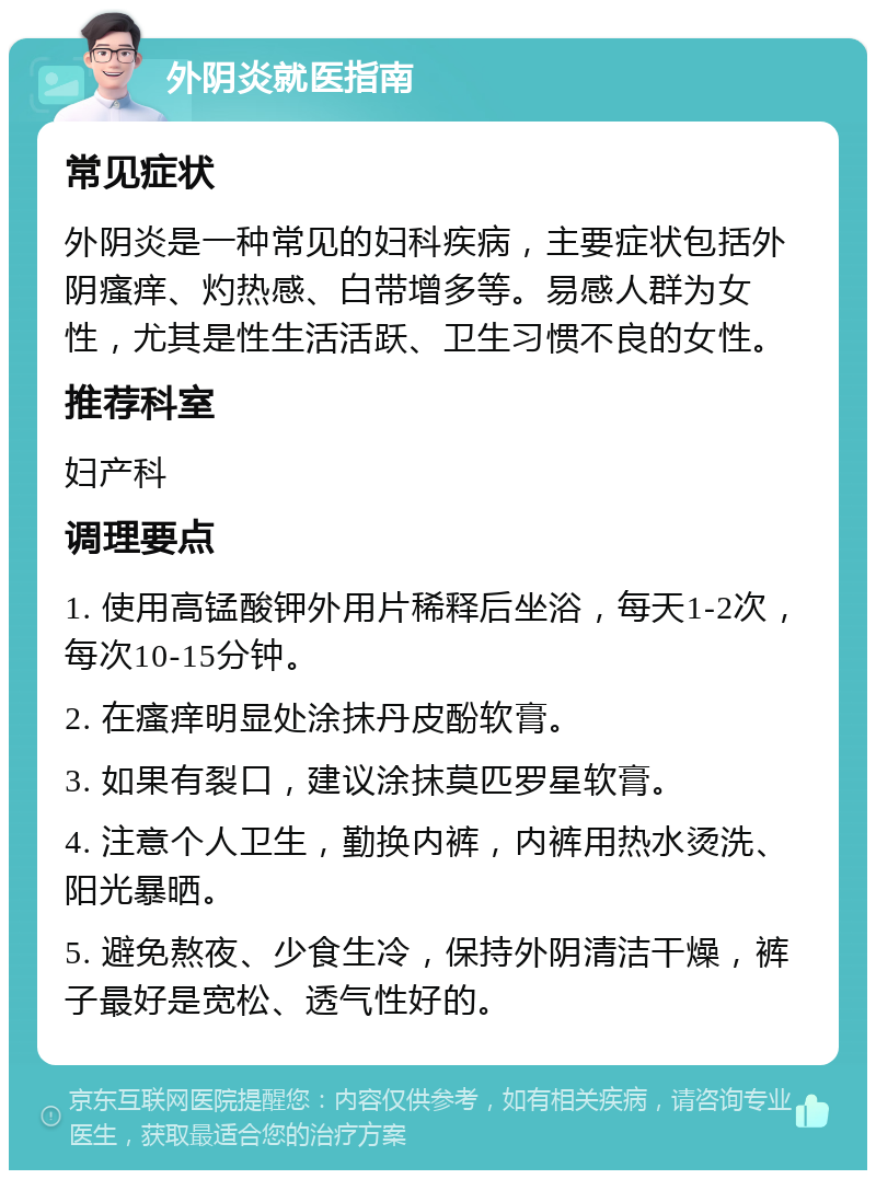 外阴炎就医指南 常见症状 外阴炎是一种常见的妇科疾病，主要症状包括外阴瘙痒、灼热感、白带增多等。易感人群为女性，尤其是性生活活跃、卫生习惯不良的女性。 推荐科室 妇产科 调理要点 1. 使用高锰酸钾外用片稀释后坐浴，每天1-2次，每次10-15分钟。 2. 在瘙痒明显处涂抹丹皮酚软膏。 3. 如果有裂口，建议涂抹莫匹罗星软膏。 4. 注意个人卫生，勤换内裤，内裤用热水烫洗、阳光暴晒。 5. 避免熬夜、少食生冷，保持外阴清洁干燥，裤子最好是宽松、透气性好的。