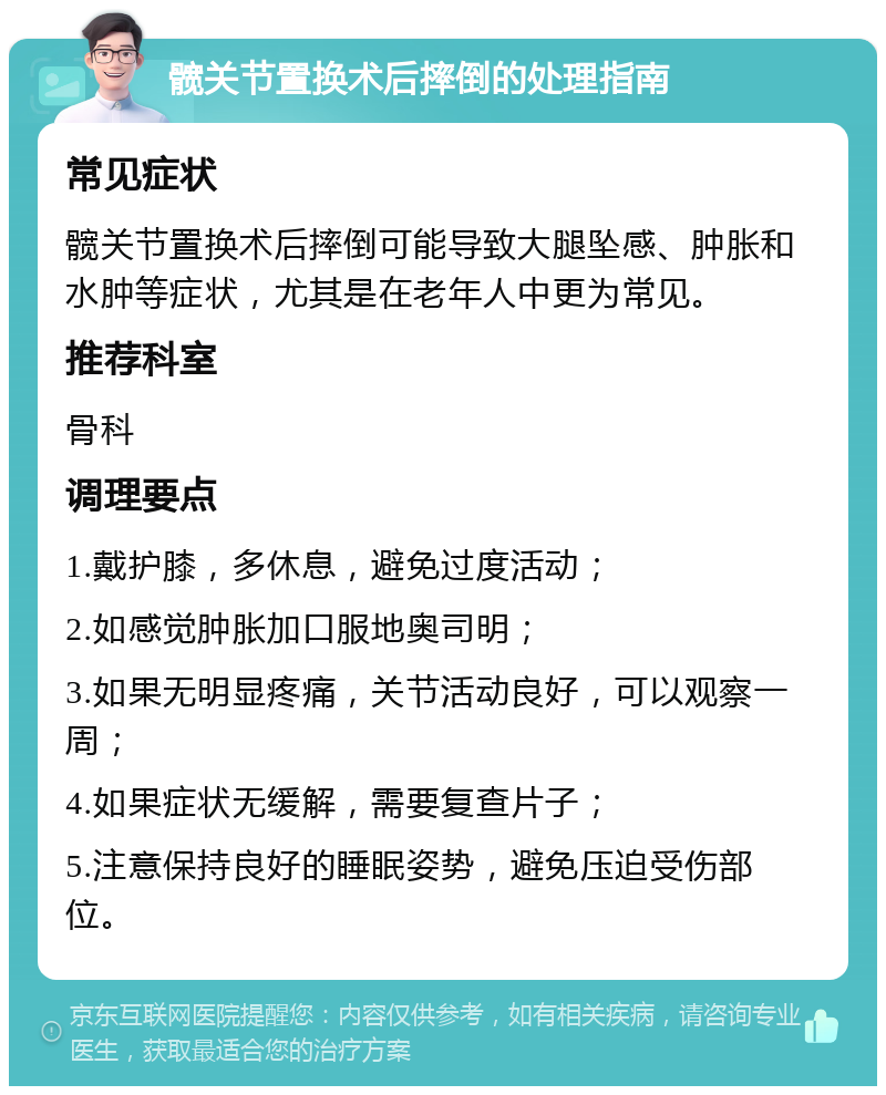 髋关节置换术后摔倒的处理指南 常见症状 髋关节置换术后摔倒可能导致大腿坠感、肿胀和水肿等症状，尤其是在老年人中更为常见。 推荐科室 骨科 调理要点 1.戴护膝，多休息，避免过度活动； 2.如感觉肿胀加口服地奥司明； 3.如果无明显疼痛，关节活动良好，可以观察一周； 4.如果症状无缓解，需要复查片子； 5.注意保持良好的睡眠姿势，避免压迫受伤部位。