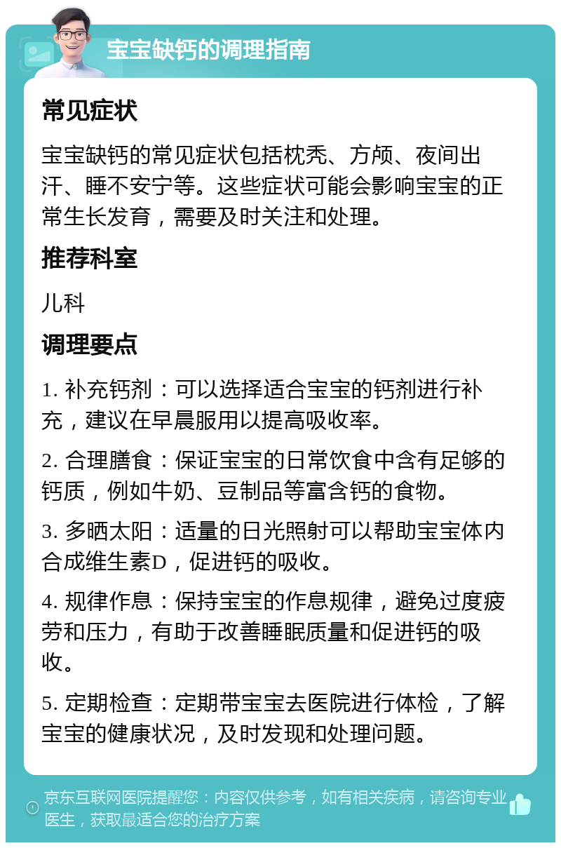 宝宝缺钙的调理指南 常见症状 宝宝缺钙的常见症状包括枕秃、方颅、夜间出汗、睡不安宁等。这些症状可能会影响宝宝的正常生长发育，需要及时关注和处理。 推荐科室 儿科 调理要点 1. 补充钙剂：可以选择适合宝宝的钙剂进行补充，建议在早晨服用以提高吸收率。 2. 合理膳食：保证宝宝的日常饮食中含有足够的钙质，例如牛奶、豆制品等富含钙的食物。 3. 多晒太阳：适量的日光照射可以帮助宝宝体内合成维生素D，促进钙的吸收。 4. 规律作息：保持宝宝的作息规律，避免过度疲劳和压力，有助于改善睡眠质量和促进钙的吸收。 5. 定期检查：定期带宝宝去医院进行体检，了解宝宝的健康状况，及时发现和处理问题。