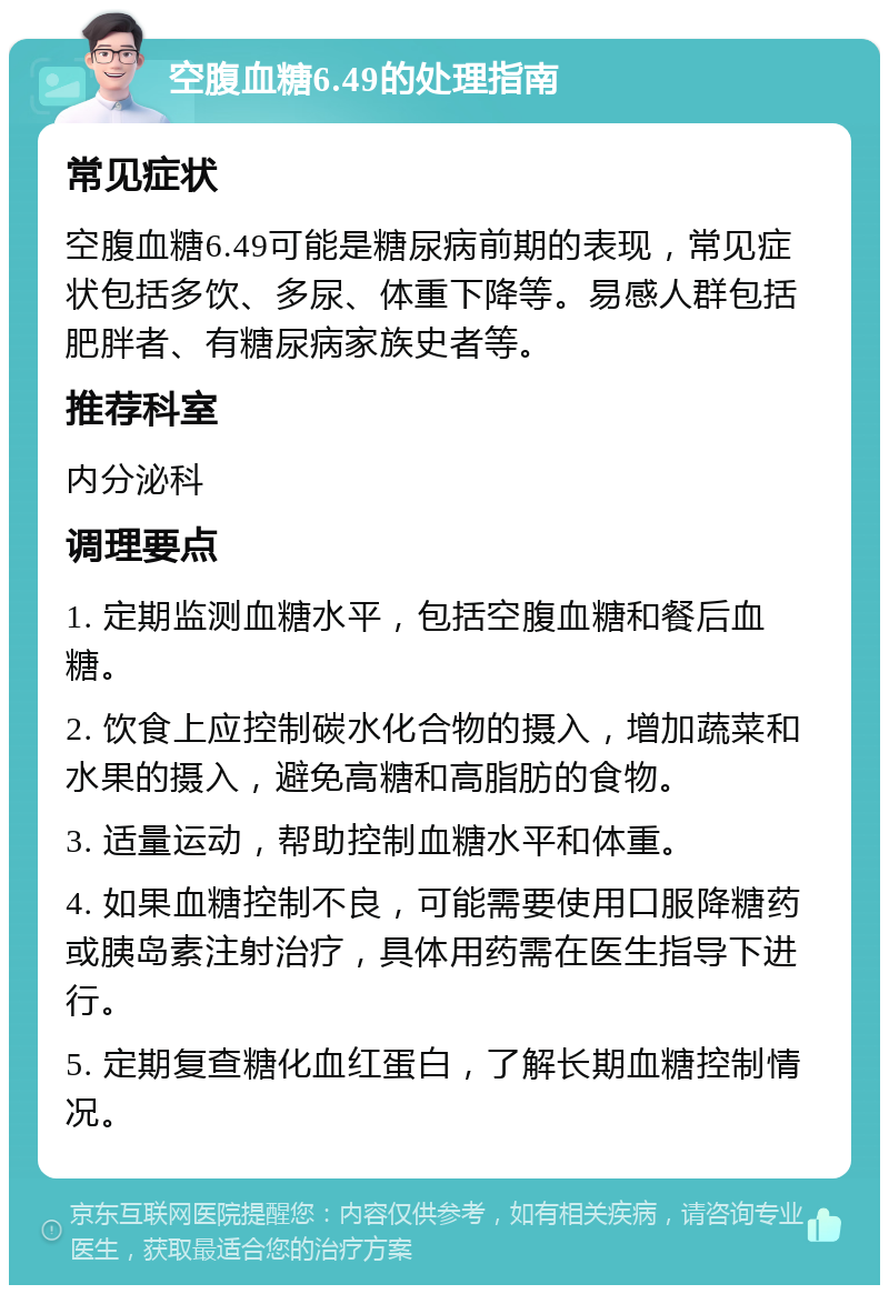 空腹血糖6.49的处理指南 常见症状 空腹血糖6.49可能是糖尿病前期的表现，常见症状包括多饮、多尿、体重下降等。易感人群包括肥胖者、有糖尿病家族史者等。 推荐科室 内分泌科 调理要点 1. 定期监测血糖水平，包括空腹血糖和餐后血糖。 2. 饮食上应控制碳水化合物的摄入，增加蔬菜和水果的摄入，避免高糖和高脂肪的食物。 3. 适量运动，帮助控制血糖水平和体重。 4. 如果血糖控制不良，可能需要使用口服降糖药或胰岛素注射治疗，具体用药需在医生指导下进行。 5. 定期复查糖化血红蛋白，了解长期血糖控制情况。