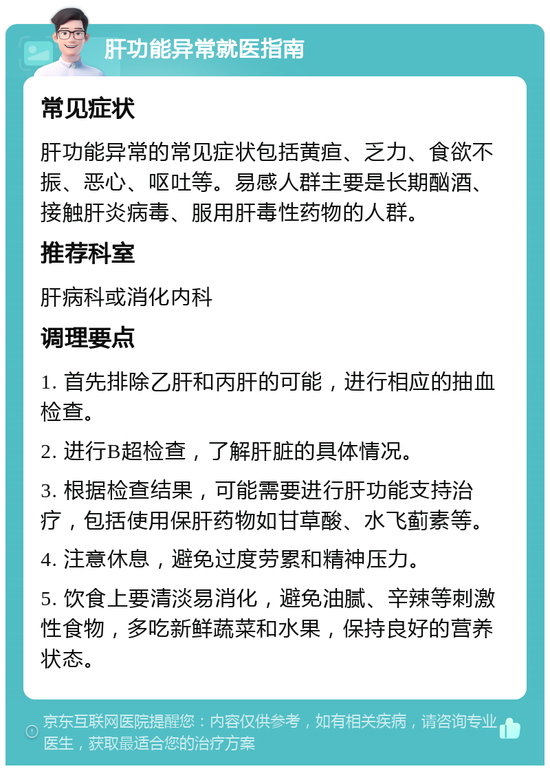 肝功能异常就医指南 常见症状 肝功能异常的常见症状包括黄疸、乏力、食欲不振、恶心、呕吐等。易感人群主要是长期酗酒、接触肝炎病毒、服用肝毒性药物的人群。 推荐科室 肝病科或消化内科 调理要点 1. 首先排除乙肝和丙肝的可能，进行相应的抽血检查。 2. 进行B超检查，了解肝脏的具体情况。 3. 根据检查结果，可能需要进行肝功能支持治疗，包括使用保肝药物如甘草酸、水飞蓟素等。 4. 注意休息，避免过度劳累和精神压力。 5. 饮食上要清淡易消化，避免油腻、辛辣等刺激性食物，多吃新鲜蔬菜和水果，保持良好的营养状态。