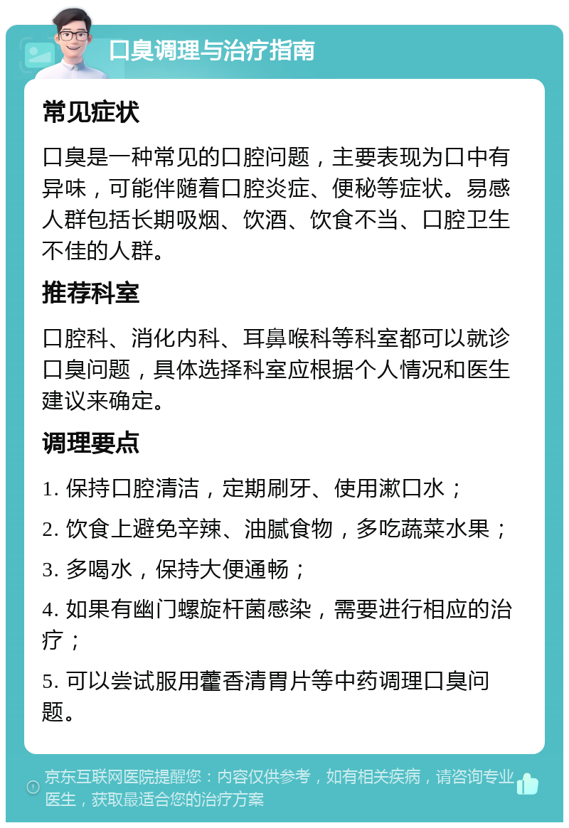 口臭调理与治疗指南 常见症状 口臭是一种常见的口腔问题，主要表现为口中有异味，可能伴随着口腔炎症、便秘等症状。易感人群包括长期吸烟、饮酒、饮食不当、口腔卫生不佳的人群。 推荐科室 口腔科、消化内科、耳鼻喉科等科室都可以就诊口臭问题，具体选择科室应根据个人情况和医生建议来确定。 调理要点 1. 保持口腔清洁，定期刷牙、使用漱口水； 2. 饮食上避免辛辣、油腻食物，多吃蔬菜水果； 3. 多喝水，保持大便通畅； 4. 如果有幽门螺旋杆菌感染，需要进行相应的治疗； 5. 可以尝试服用藿香清胃片等中药调理口臭问题。