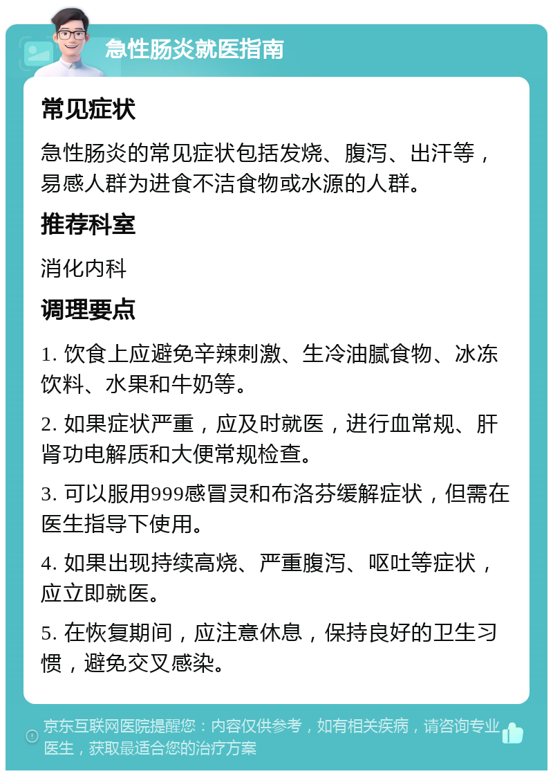 急性肠炎就医指南 常见症状 急性肠炎的常见症状包括发烧、腹泻、出汗等，易感人群为进食不洁食物或水源的人群。 推荐科室 消化内科 调理要点 1. 饮食上应避免辛辣刺激、生冷油腻食物、冰冻饮料、水果和牛奶等。 2. 如果症状严重，应及时就医，进行血常规、肝肾功电解质和大便常规检查。 3. 可以服用999感冒灵和布洛芬缓解症状，但需在医生指导下使用。 4. 如果出现持续高烧、严重腹泻、呕吐等症状，应立即就医。 5. 在恢复期间，应注意休息，保持良好的卫生习惯，避免交叉感染。