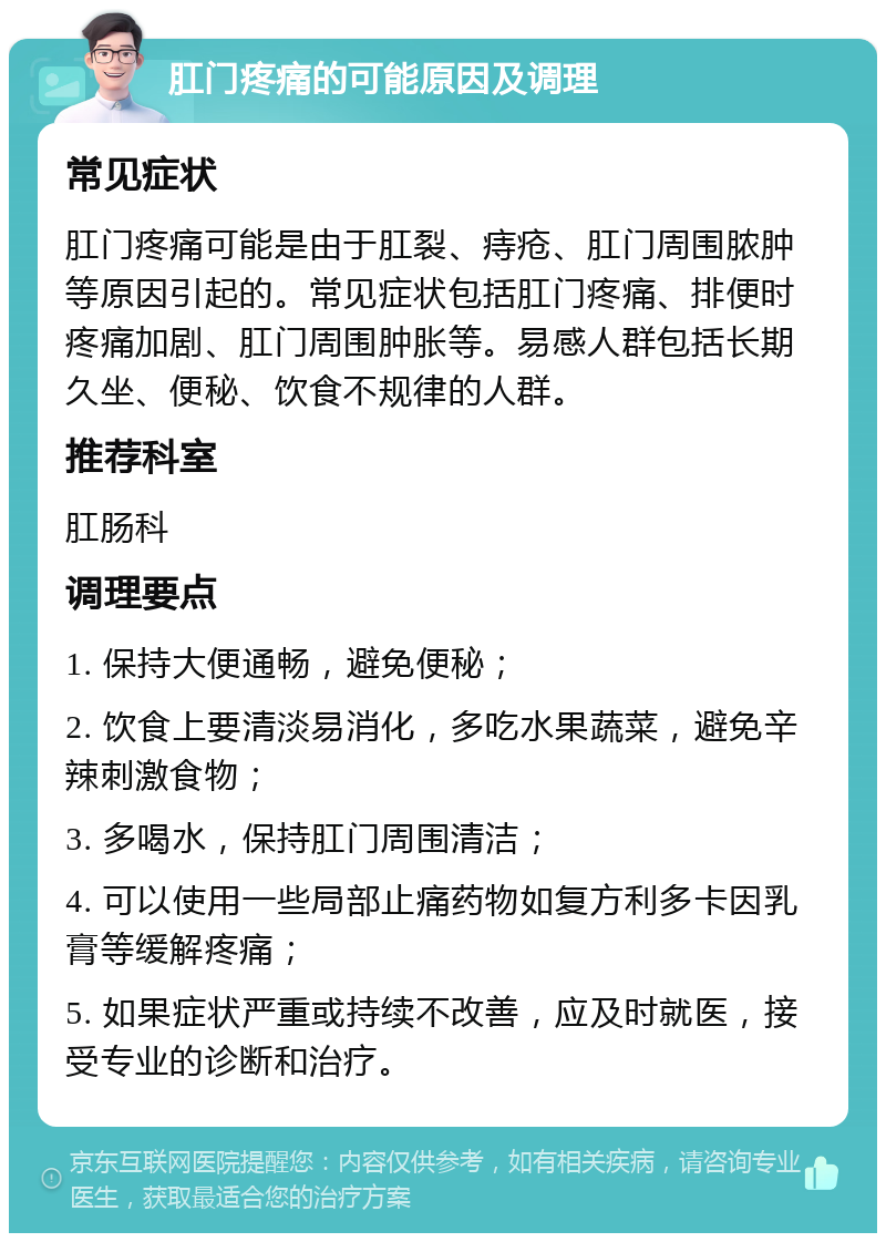 肛门疼痛的可能原因及调理 常见症状 肛门疼痛可能是由于肛裂、痔疮、肛门周围脓肿等原因引起的。常见症状包括肛门疼痛、排便时疼痛加剧、肛门周围肿胀等。易感人群包括长期久坐、便秘、饮食不规律的人群。 推荐科室 肛肠科 调理要点 1. 保持大便通畅，避免便秘； 2. 饮食上要清淡易消化，多吃水果蔬菜，避免辛辣刺激食物； 3. 多喝水，保持肛门周围清洁； 4. 可以使用一些局部止痛药物如复方利多卡因乳膏等缓解疼痛； 5. 如果症状严重或持续不改善，应及时就医，接受专业的诊断和治疗。