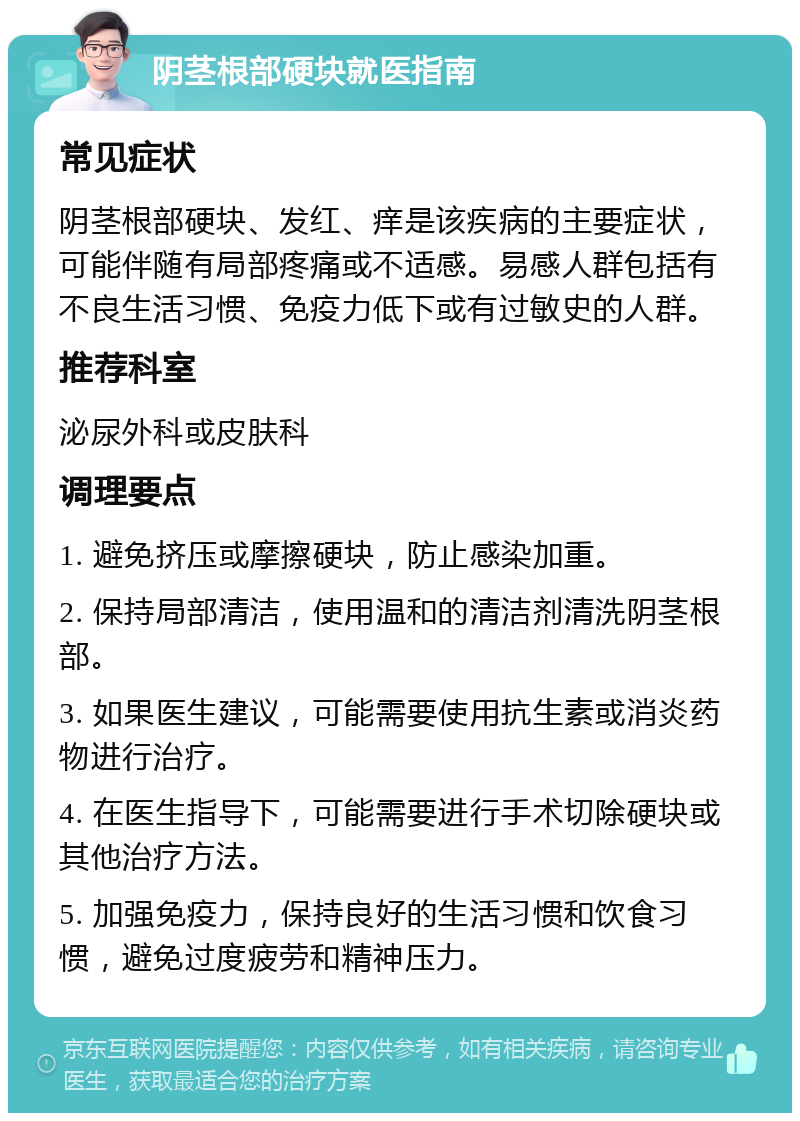 阴茎根部硬块就医指南 常见症状 阴茎根部硬块、发红、痒是该疾病的主要症状，可能伴随有局部疼痛或不适感。易感人群包括有不良生活习惯、免疫力低下或有过敏史的人群。 推荐科室 泌尿外科或皮肤科 调理要点 1. 避免挤压或摩擦硬块，防止感染加重。 2. 保持局部清洁，使用温和的清洁剂清洗阴茎根部。 3. 如果医生建议，可能需要使用抗生素或消炎药物进行治疗。 4. 在医生指导下，可能需要进行手术切除硬块或其他治疗方法。 5. 加强免疫力，保持良好的生活习惯和饮食习惯，避免过度疲劳和精神压力。