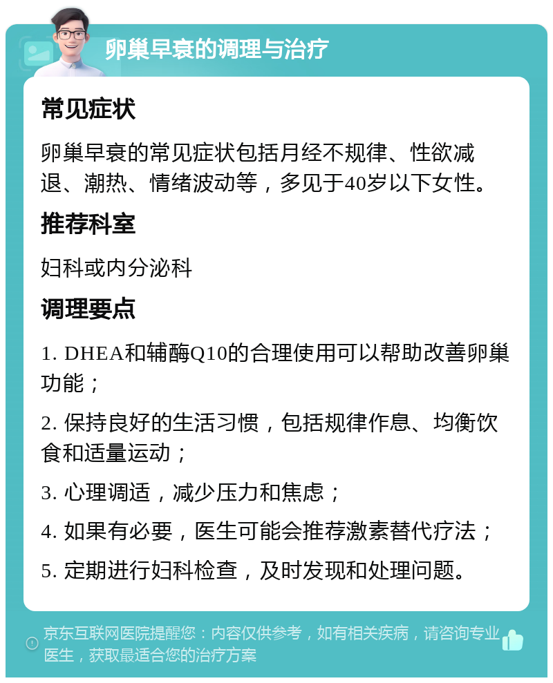 卵巢早衰的调理与治疗 常见症状 卵巢早衰的常见症状包括月经不规律、性欲减退、潮热、情绪波动等，多见于40岁以下女性。 推荐科室 妇科或内分泌科 调理要点 1. DHEA和辅酶Q10的合理使用可以帮助改善卵巢功能； 2. 保持良好的生活习惯，包括规律作息、均衡饮食和适量运动； 3. 心理调适，减少压力和焦虑； 4. 如果有必要，医生可能会推荐激素替代疗法； 5. 定期进行妇科检查，及时发现和处理问题。