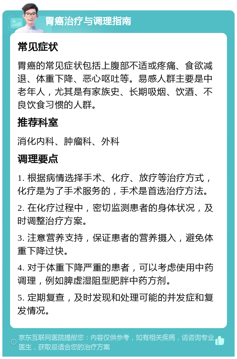 胃癌治疗与调理指南 常见症状 胃癌的常见症状包括上腹部不适或疼痛、食欲减退、体重下降、恶心呕吐等。易感人群主要是中老年人，尤其是有家族史、长期吸烟、饮酒、不良饮食习惯的人群。 推荐科室 消化内科、肿瘤科、外科 调理要点 1. 根据病情选择手术、化疗、放疗等治疗方式，化疗是为了手术服务的，手术是首选治疗方法。 2. 在化疗过程中，密切监测患者的身体状况，及时调整治疗方案。 3. 注意营养支持，保证患者的营养摄入，避免体重下降过快。 4. 对于体重下降严重的患者，可以考虑使用中药调理，例如脾虚湿阻型肥胖中药方剂。 5. 定期复查，及时发现和处理可能的并发症和复发情况。