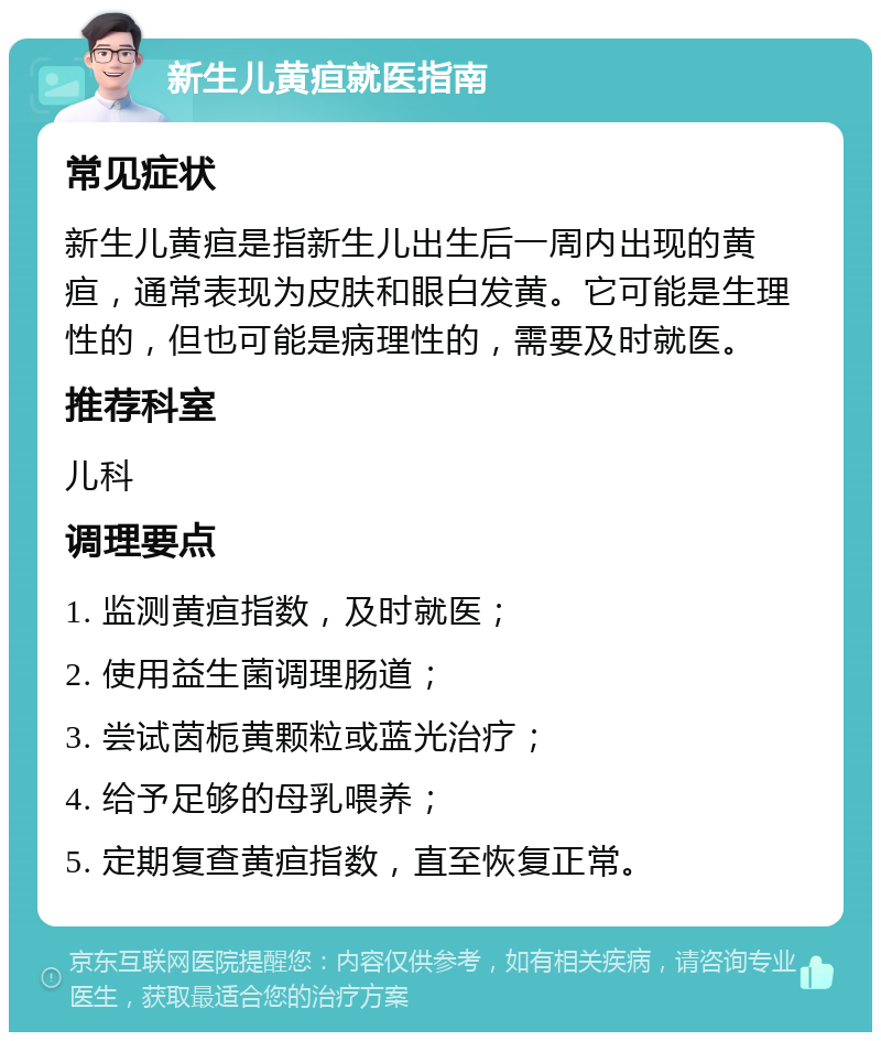 新生儿黄疸就医指南 常见症状 新生儿黄疸是指新生儿出生后一周内出现的黄疸，通常表现为皮肤和眼白发黄。它可能是生理性的，但也可能是病理性的，需要及时就医。 推荐科室 儿科 调理要点 1. 监测黄疸指数，及时就医； 2. 使用益生菌调理肠道； 3. 尝试茵栀黄颗粒或蓝光治疗； 4. 给予足够的母乳喂养； 5. 定期复查黄疸指数，直至恢复正常。