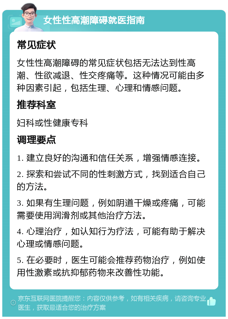 女性性高潮障碍就医指南 常见症状 女性性高潮障碍的常见症状包括无法达到性高潮、性欲减退、性交疼痛等。这种情况可能由多种因素引起，包括生理、心理和情感问题。 推荐科室 妇科或性健康专科 调理要点 1. 建立良好的沟通和信任关系，增强情感连接。 2. 探索和尝试不同的性刺激方式，找到适合自己的方法。 3. 如果有生理问题，例如阴道干燥或疼痛，可能需要使用润滑剂或其他治疗方法。 4. 心理治疗，如认知行为疗法，可能有助于解决心理或情感问题。 5. 在必要时，医生可能会推荐药物治疗，例如使用性激素或抗抑郁药物来改善性功能。