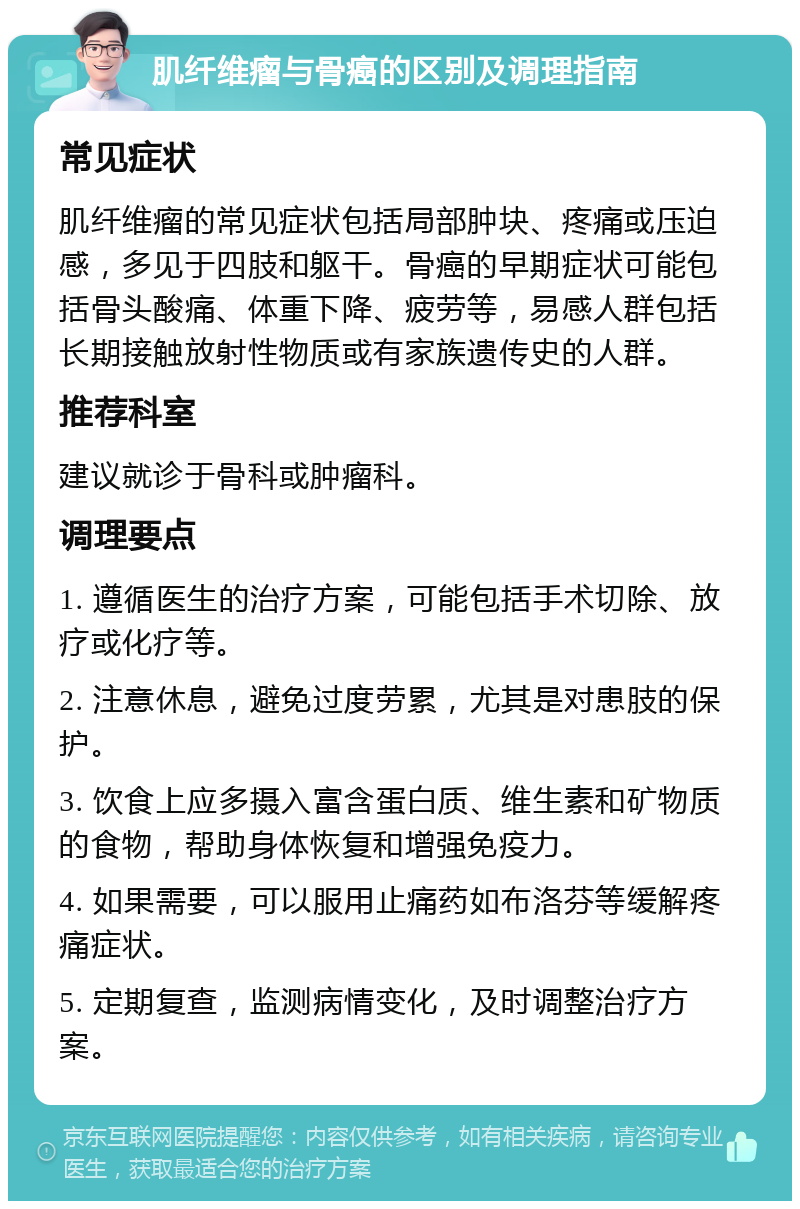 肌纤维瘤与骨癌的区别及调理指南 常见症状 肌纤维瘤的常见症状包括局部肿块、疼痛或压迫感，多见于四肢和躯干。骨癌的早期症状可能包括骨头酸痛、体重下降、疲劳等，易感人群包括长期接触放射性物质或有家族遗传史的人群。 推荐科室 建议就诊于骨科或肿瘤科。 调理要点 1. 遵循医生的治疗方案，可能包括手术切除、放疗或化疗等。 2. 注意休息，避免过度劳累，尤其是对患肢的保护。 3. 饮食上应多摄入富含蛋白质、维生素和矿物质的食物，帮助身体恢复和增强免疫力。 4. 如果需要，可以服用止痛药如布洛芬等缓解疼痛症状。 5. 定期复查，监测病情变化，及时调整治疗方案。