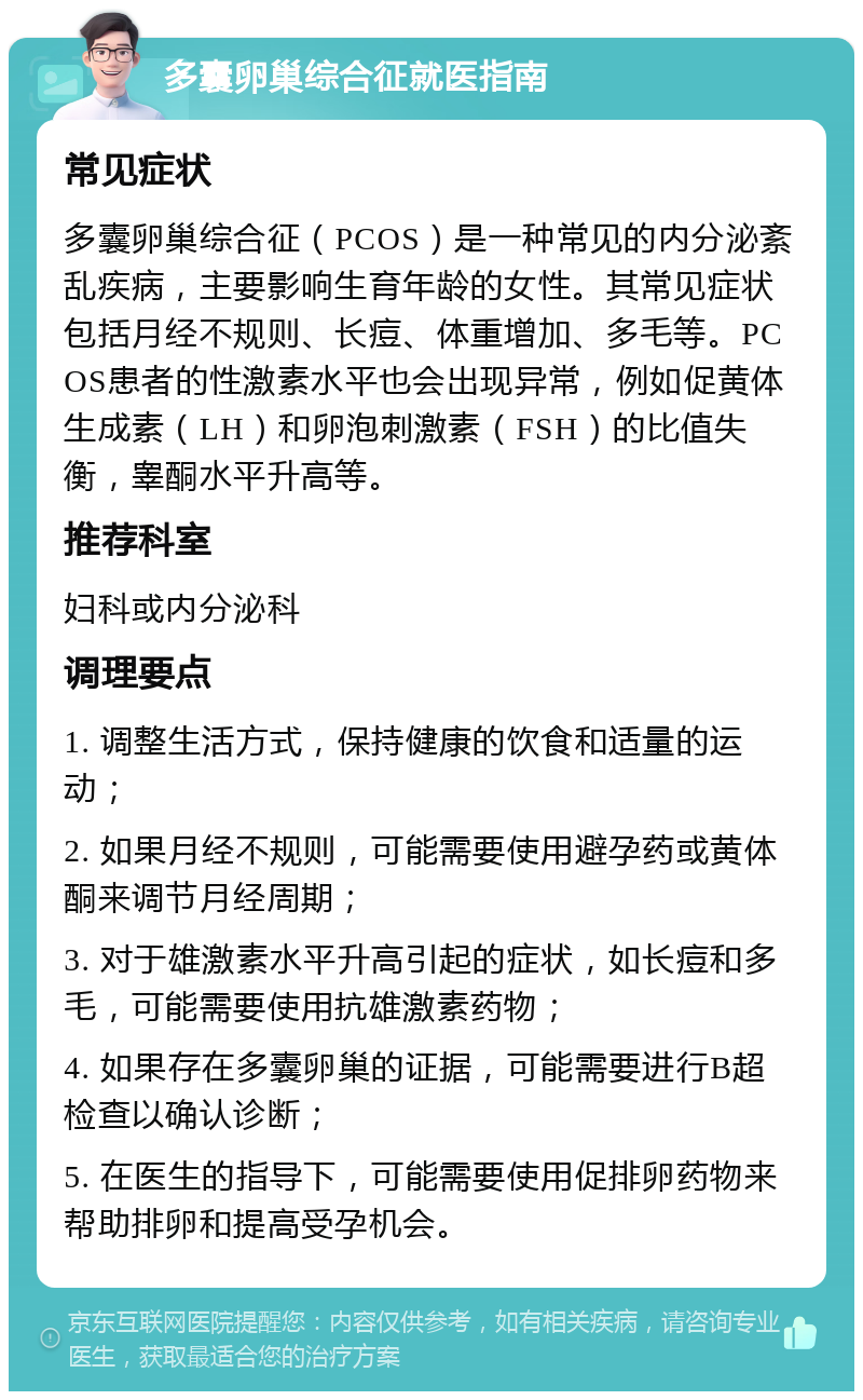 多囊卵巢综合征就医指南 常见症状 多囊卵巢综合征（PCOS）是一种常见的内分泌紊乱疾病，主要影响生育年龄的女性。其常见症状包括月经不规则、长痘、体重增加、多毛等。PCOS患者的性激素水平也会出现异常，例如促黄体生成素（LH）和卵泡刺激素（FSH）的比值失衡，睾酮水平升高等。 推荐科室 妇科或内分泌科 调理要点 1. 调整生活方式，保持健康的饮食和适量的运动； 2. 如果月经不规则，可能需要使用避孕药或黄体酮来调节月经周期； 3. 对于雄激素水平升高引起的症状，如长痘和多毛，可能需要使用抗雄激素药物； 4. 如果存在多囊卵巢的证据，可能需要进行B超检查以确认诊断； 5. 在医生的指导下，可能需要使用促排卵药物来帮助排卵和提高受孕机会。