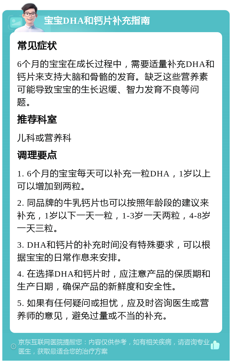 宝宝DHA和钙片补充指南 常见症状 6个月的宝宝在成长过程中，需要适量补充DHA和钙片来支持大脑和骨骼的发育。缺乏这些营养素可能导致宝宝的生长迟缓、智力发育不良等问题。 推荐科室 儿科或营养科 调理要点 1. 6个月的宝宝每天可以补充一粒DHA，1岁以上可以增加到两粒。 2. 同品牌的牛乳钙片也可以按照年龄段的建议来补充，1岁以下一天一粒，1-3岁一天两粒，4-8岁一天三粒。 3. DHA和钙片的补充时间没有特殊要求，可以根据宝宝的日常作息来安排。 4. 在选择DHA和钙片时，应注意产品的保质期和生产日期，确保产品的新鲜度和安全性。 5. 如果有任何疑问或担忧，应及时咨询医生或营养师的意见，避免过量或不当的补充。