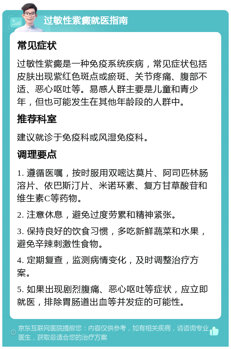 过敏性紫癜就医指南 常见症状 过敏性紫癜是一种免疫系统疾病，常见症状包括皮肤出现紫红色斑点或瘀斑、关节疼痛、腹部不适、恶心呕吐等。易感人群主要是儿童和青少年，但也可能发生在其他年龄段的人群中。 推荐科室 建议就诊于免疫科或风湿免疫科。 调理要点 1. 遵循医嘱，按时服用双嘧达莫片、阿司匹林肠溶片、依巴斯汀片、米诺环素、复方甘草酸苷和维生素C等药物。 2. 注意休息，避免过度劳累和精神紧张。 3. 保持良好的饮食习惯，多吃新鲜蔬菜和水果，避免辛辣刺激性食物。 4. 定期复查，监测病情变化，及时调整治疗方案。 5. 如果出现剧烈腹痛、恶心呕吐等症状，应立即就医，排除胃肠道出血等并发症的可能性。