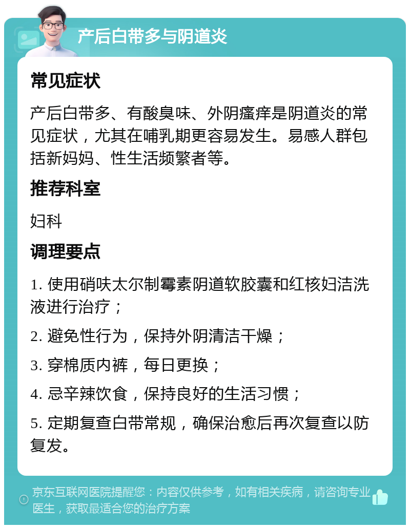 产后白带多与阴道炎 常见症状 产后白带多、有酸臭味、外阴瘙痒是阴道炎的常见症状，尤其在哺乳期更容易发生。易感人群包括新妈妈、性生活频繁者等。 推荐科室 妇科 调理要点 1. 使用硝呋太尔制霉素阴道软胶囊和红核妇洁洗液进行治疗； 2. 避免性行为，保持外阴清洁干燥； 3. 穿棉质内裤，每日更换； 4. 忌辛辣饮食，保持良好的生活习惯； 5. 定期复查白带常规，确保治愈后再次复查以防复发。