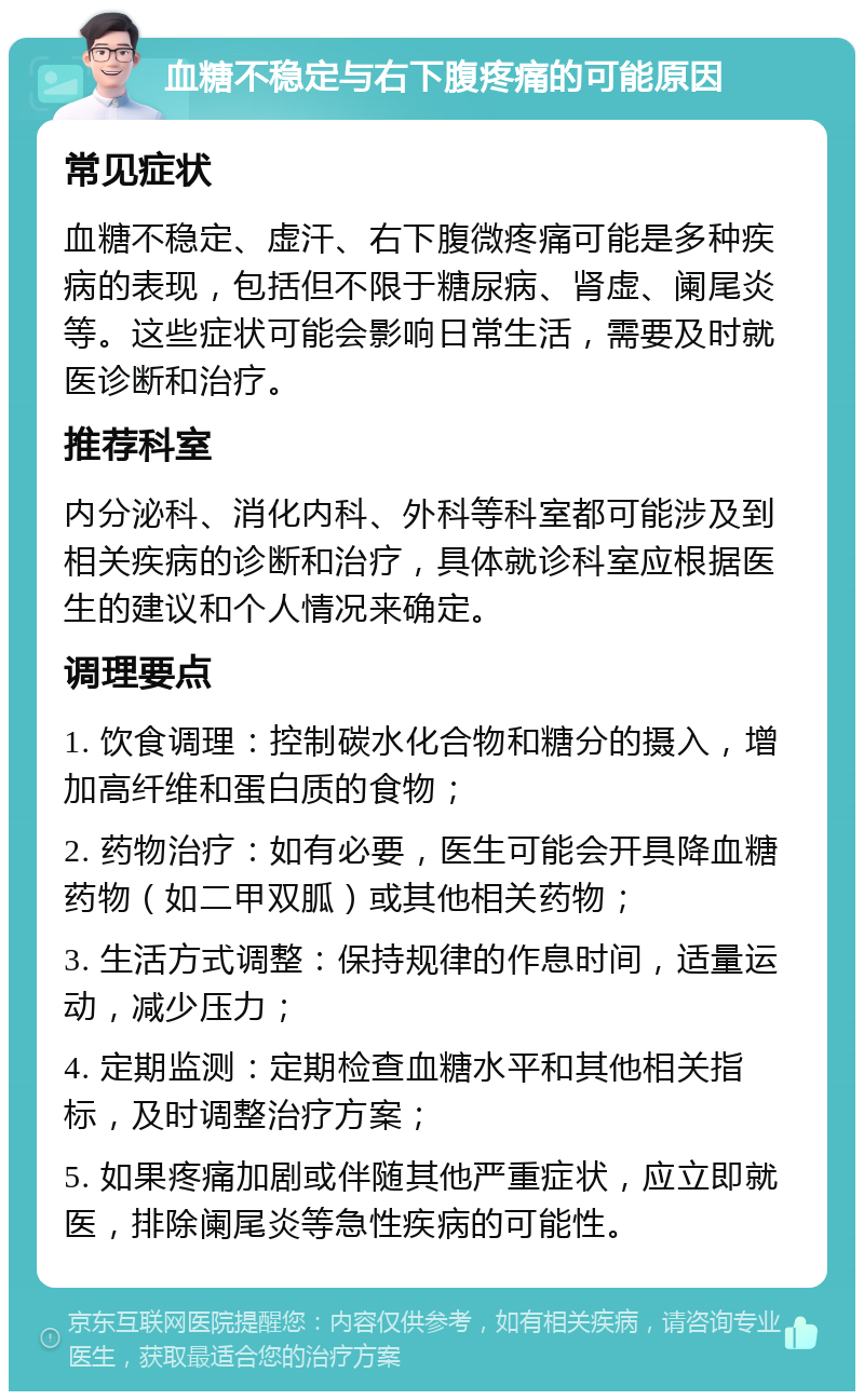 血糖不稳定与右下腹疼痛的可能原因 常见症状 血糖不稳定、虚汗、右下腹微疼痛可能是多种疾病的表现，包括但不限于糖尿病、肾虚、阑尾炎等。这些症状可能会影响日常生活，需要及时就医诊断和治疗。 推荐科室 内分泌科、消化内科、外科等科室都可能涉及到相关疾病的诊断和治疗，具体就诊科室应根据医生的建议和个人情况来确定。 调理要点 1. 饮食调理：控制碳水化合物和糖分的摄入，增加高纤维和蛋白质的食物； 2. 药物治疗：如有必要，医生可能会开具降血糖药物（如二甲双胍）或其他相关药物； 3. 生活方式调整：保持规律的作息时间，适量运动，减少压力； 4. 定期监测：定期检查血糖水平和其他相关指标，及时调整治疗方案； 5. 如果疼痛加剧或伴随其他严重症状，应立即就医，排除阑尾炎等急性疾病的可能性。