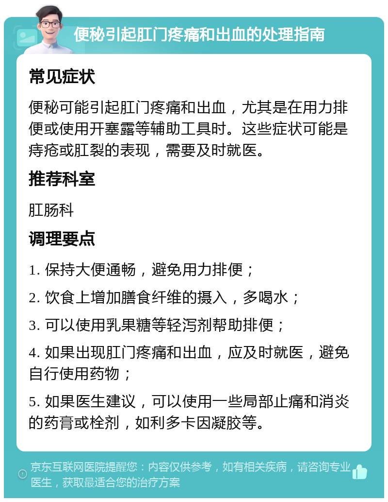 便秘引起肛门疼痛和出血的处理指南 常见症状 便秘可能引起肛门疼痛和出血，尤其是在用力排便或使用开塞露等辅助工具时。这些症状可能是痔疮或肛裂的表现，需要及时就医。 推荐科室 肛肠科 调理要点 1. 保持大便通畅，避免用力排便； 2. 饮食上增加膳食纤维的摄入，多喝水； 3. 可以使用乳果糖等轻泻剂帮助排便； 4. 如果出现肛门疼痛和出血，应及时就医，避免自行使用药物； 5. 如果医生建议，可以使用一些局部止痛和消炎的药膏或栓剂，如利多卡因凝胶等。