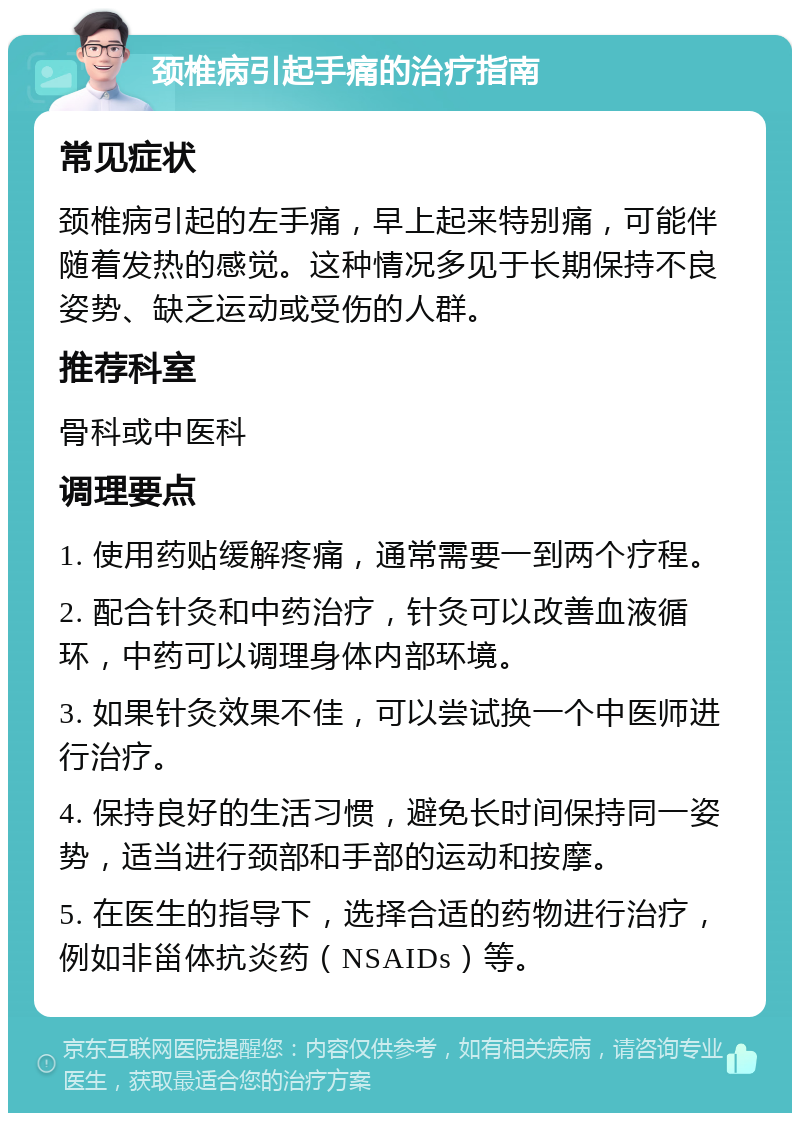 颈椎病引起手痛的治疗指南 常见症状 颈椎病引起的左手痛，早上起来特别痛，可能伴随着发热的感觉。这种情况多见于长期保持不良姿势、缺乏运动或受伤的人群。 推荐科室 骨科或中医科 调理要点 1. 使用药贴缓解疼痛，通常需要一到两个疗程。 2. 配合针灸和中药治疗，针灸可以改善血液循环，中药可以调理身体内部环境。 3. 如果针灸效果不佳，可以尝试换一个中医师进行治疗。 4. 保持良好的生活习惯，避免长时间保持同一姿势，适当进行颈部和手部的运动和按摩。 5. 在医生的指导下，选择合适的药物进行治疗，例如非甾体抗炎药（NSAIDs）等。