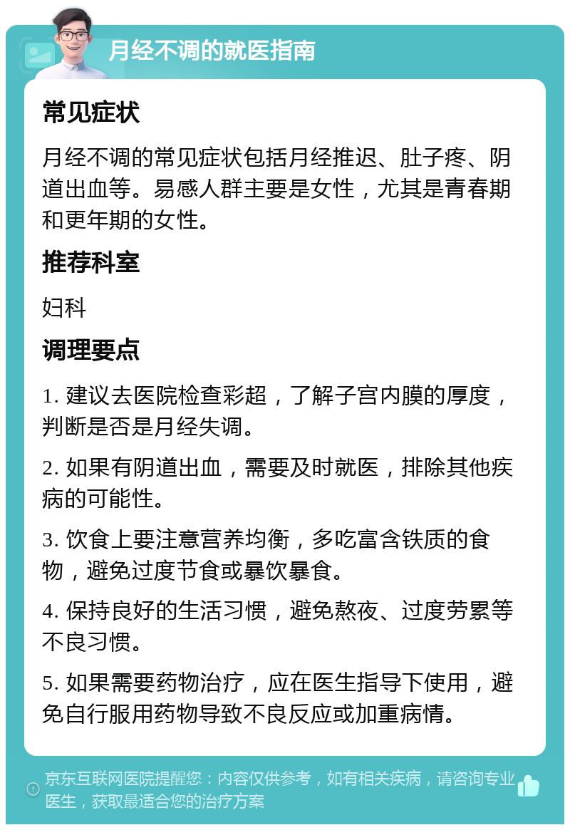 月经不调的就医指南 常见症状 月经不调的常见症状包括月经推迟、肚子疼、阴道出血等。易感人群主要是女性，尤其是青春期和更年期的女性。 推荐科室 妇科 调理要点 1. 建议去医院检查彩超，了解子宫内膜的厚度，判断是否是月经失调。 2. 如果有阴道出血，需要及时就医，排除其他疾病的可能性。 3. 饮食上要注意营养均衡，多吃富含铁质的食物，避免过度节食或暴饮暴食。 4. 保持良好的生活习惯，避免熬夜、过度劳累等不良习惯。 5. 如果需要药物治疗，应在医生指导下使用，避免自行服用药物导致不良反应或加重病情。