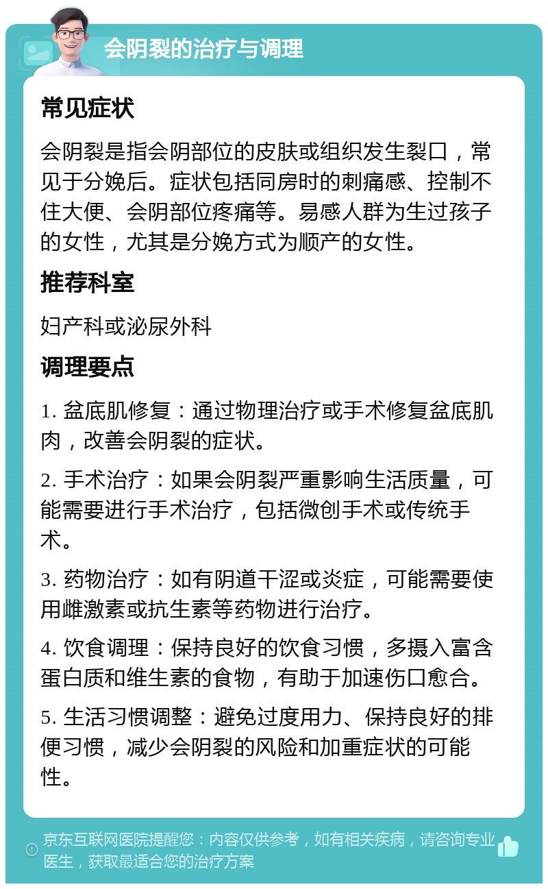 会阴裂的治疗与调理 常见症状 会阴裂是指会阴部位的皮肤或组织发生裂口，常见于分娩后。症状包括同房时的刺痛感、控制不住大便、会阴部位疼痛等。易感人群为生过孩子的女性，尤其是分娩方式为顺产的女性。 推荐科室 妇产科或泌尿外科 调理要点 1. 盆底肌修复：通过物理治疗或手术修复盆底肌肉，改善会阴裂的症状。 2. 手术治疗：如果会阴裂严重影响生活质量，可能需要进行手术治疗，包括微创手术或传统手术。 3. 药物治疗：如有阴道干涩或炎症，可能需要使用雌激素或抗生素等药物进行治疗。 4. 饮食调理：保持良好的饮食习惯，多摄入富含蛋白质和维生素的食物，有助于加速伤口愈合。 5. 生活习惯调整：避免过度用力、保持良好的排便习惯，减少会阴裂的风险和加重症状的可能性。