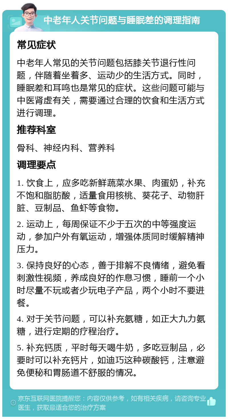 中老年人关节问题与睡眠差的调理指南 常见症状 中老年人常见的关节问题包括膝关节退行性问题，伴随着坐着多、运动少的生活方式。同时，睡眠差和耳鸣也是常见的症状。这些问题可能与中医肾虚有关，需要通过合理的饮食和生活方式进行调理。 推荐科室 骨科、神经内科、营养科 调理要点 1. 饮食上，应多吃新鲜蔬菜水果、肉蛋奶，补充不饱和脂肪酸，适量食用核桃、葵花子、动物肝脏、豆制品、鱼虾等食物。 2. 运动上，每周保证不少于五次的中等强度运动，参加户外有氧运动，增强体质同时缓解精神压力。 3. 保持良好的心态，善于排解不良情绪，避免看刺激性视频，养成良好的作息习惯，睡前一个小时尽量不玩或者少玩电子产品，两个小时不要进餐。 4. 对于关节问题，可以补充氨糖，如正大九力氨糖，进行定期的疗程治疗。 5. 补充钙质，平时每天喝牛奶，多吃豆制品，必要时可以补充钙片，如迪巧这种碳酸钙，注意避免便秘和胃肠道不舒服的情况。