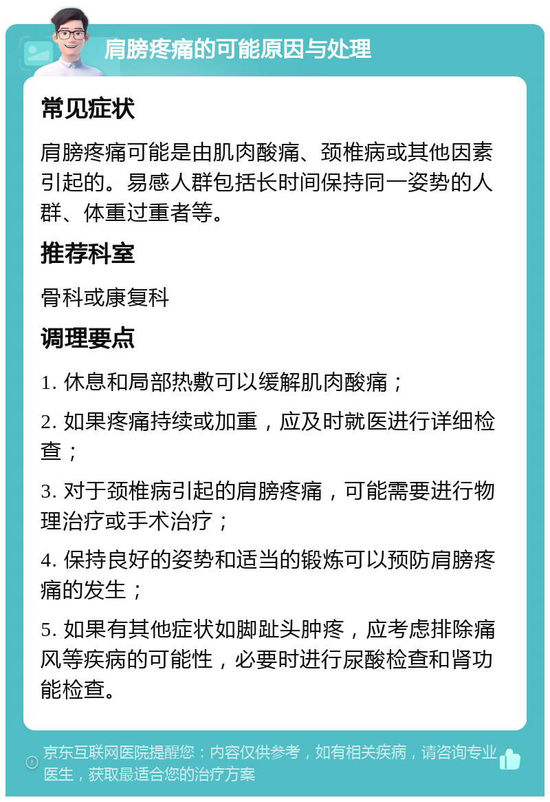 肩膀疼痛的可能原因与处理 常见症状 肩膀疼痛可能是由肌肉酸痛、颈椎病或其他因素引起的。易感人群包括长时间保持同一姿势的人群、体重过重者等。 推荐科室 骨科或康复科 调理要点 1. 休息和局部热敷可以缓解肌肉酸痛； 2. 如果疼痛持续或加重，应及时就医进行详细检查； 3. 对于颈椎病引起的肩膀疼痛，可能需要进行物理治疗或手术治疗； 4. 保持良好的姿势和适当的锻炼可以预防肩膀疼痛的发生； 5. 如果有其他症状如脚趾头肿疼，应考虑排除痛风等疾病的可能性，必要时进行尿酸检查和肾功能检查。