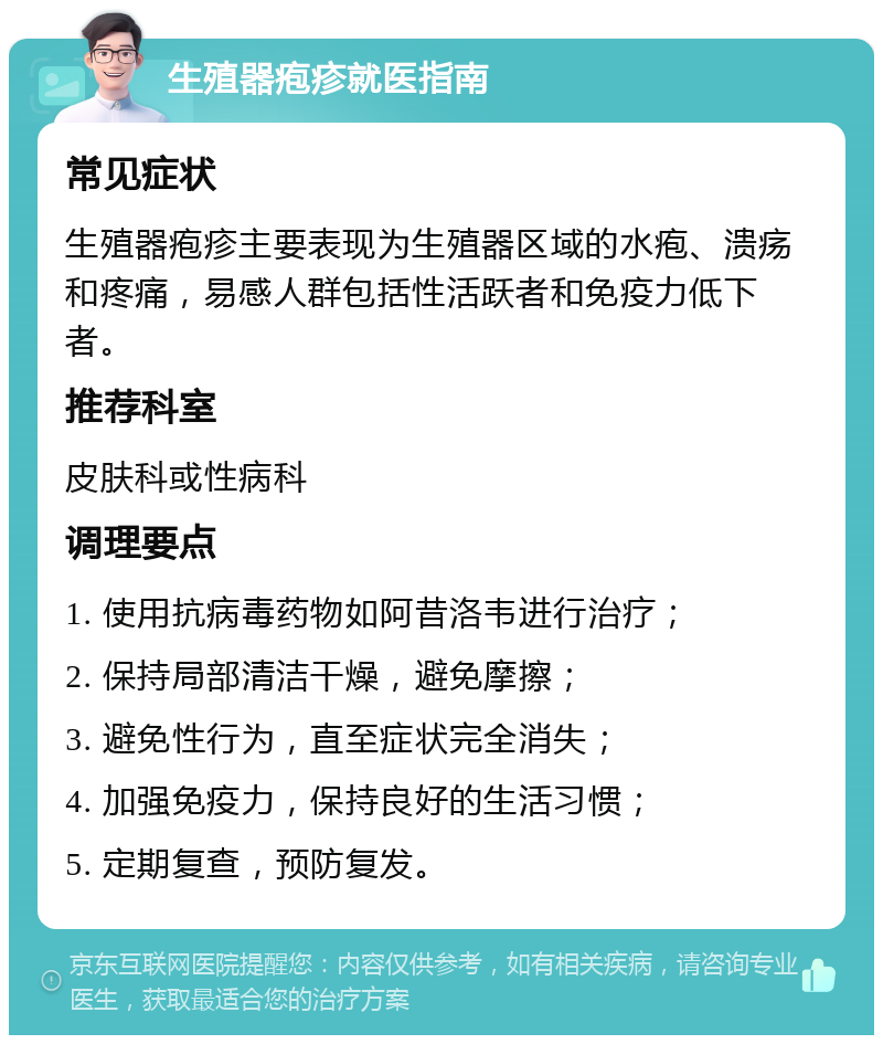 生殖器疱疹就医指南 常见症状 生殖器疱疹主要表现为生殖器区域的水疱、溃疡和疼痛，易感人群包括性活跃者和免疫力低下者。 推荐科室 皮肤科或性病科 调理要点 1. 使用抗病毒药物如阿昔洛韦进行治疗； 2. 保持局部清洁干燥，避免摩擦； 3. 避免性行为，直至症状完全消失； 4. 加强免疫力，保持良好的生活习惯； 5. 定期复查，预防复发。