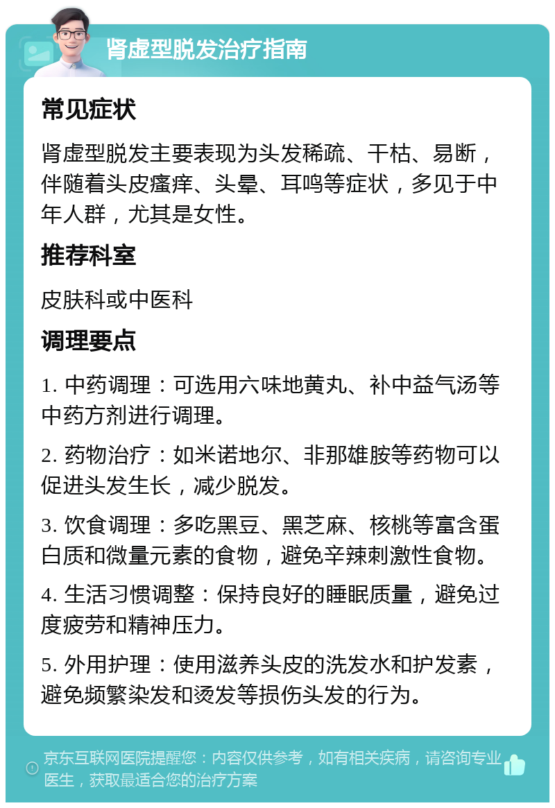 肾虚型脱发治疗指南 常见症状 肾虚型脱发主要表现为头发稀疏、干枯、易断，伴随着头皮瘙痒、头晕、耳鸣等症状，多见于中年人群，尤其是女性。 推荐科室 皮肤科或中医科 调理要点 1. 中药调理：可选用六味地黄丸、补中益气汤等中药方剂进行调理。 2. 药物治疗：如米诺地尔、非那雄胺等药物可以促进头发生长，减少脱发。 3. 饮食调理：多吃黑豆、黑芝麻、核桃等富含蛋白质和微量元素的食物，避免辛辣刺激性食物。 4. 生活习惯调整：保持良好的睡眠质量，避免过度疲劳和精神压力。 5. 外用护理：使用滋养头皮的洗发水和护发素，避免频繁染发和烫发等损伤头发的行为。