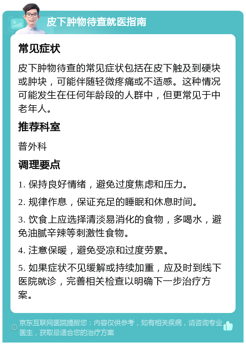 皮下肿物待查就医指南 常见症状 皮下肿物待查的常见症状包括在皮下触及到硬块或肿块，可能伴随轻微疼痛或不适感。这种情况可能发生在任何年龄段的人群中，但更常见于中老年人。 推荐科室 普外科 调理要点 1. 保持良好情绪，避免过度焦虑和压力。 2. 规律作息，保证充足的睡眠和休息时间。 3. 饮食上应选择清淡易消化的食物，多喝水，避免油腻辛辣等刺激性食物。 4. 注意保暖，避免受凉和过度劳累。 5. 如果症状不见缓解或持续加重，应及时到线下医院就诊，完善相关检查以明确下一步治疗方案。