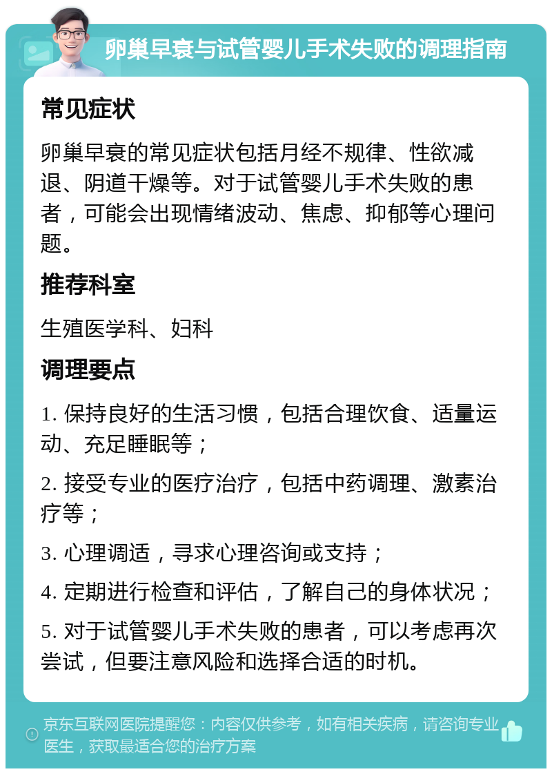 卵巢早衰与试管婴儿手术失败的调理指南 常见症状 卵巢早衰的常见症状包括月经不规律、性欲减退、阴道干燥等。对于试管婴儿手术失败的患者，可能会出现情绪波动、焦虑、抑郁等心理问题。 推荐科室 生殖医学科、妇科 调理要点 1. 保持良好的生活习惯，包括合理饮食、适量运动、充足睡眠等； 2. 接受专业的医疗治疗，包括中药调理、激素治疗等； 3. 心理调适，寻求心理咨询或支持； 4. 定期进行检查和评估，了解自己的身体状况； 5. 对于试管婴儿手术失败的患者，可以考虑再次尝试，但要注意风险和选择合适的时机。