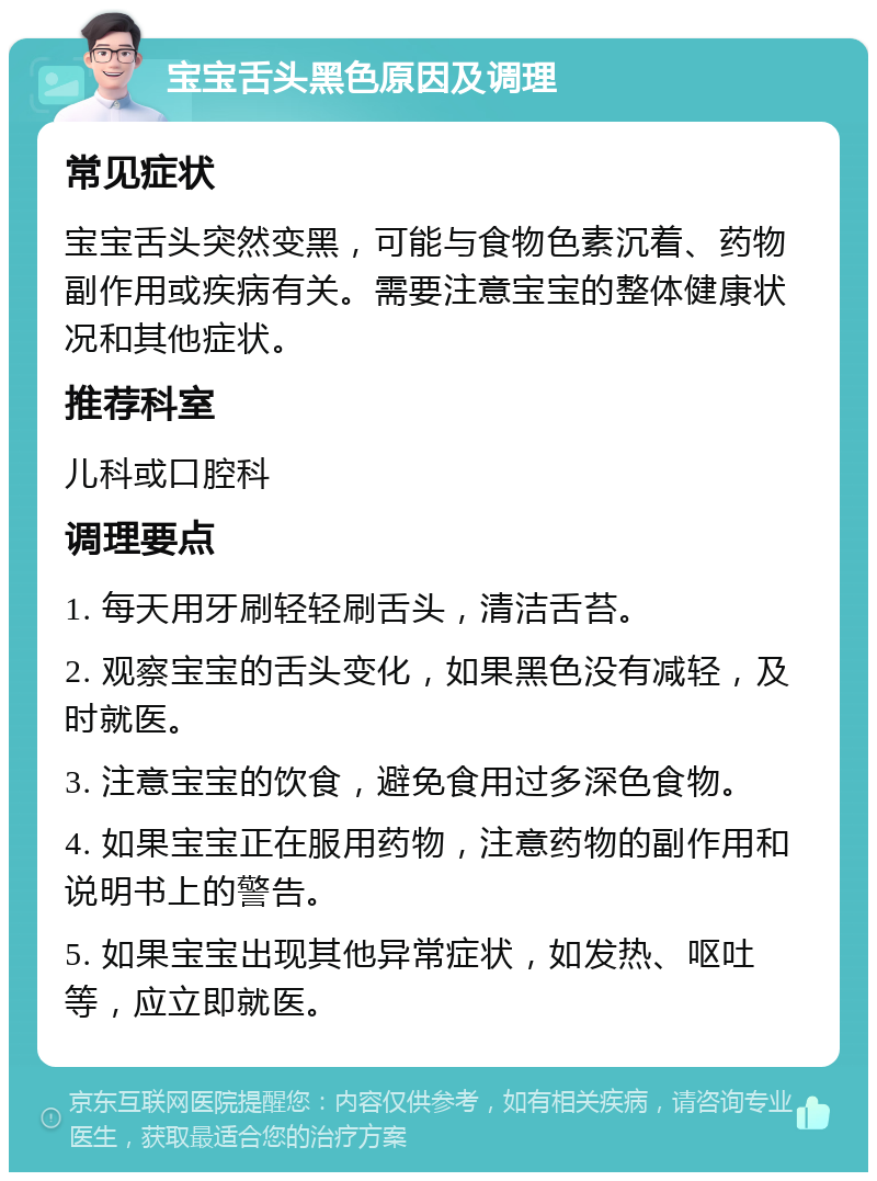 宝宝舌头黑色原因及调理 常见症状 宝宝舌头突然变黑，可能与食物色素沉着、药物副作用或疾病有关。需要注意宝宝的整体健康状况和其他症状。 推荐科室 儿科或口腔科 调理要点 1. 每天用牙刷轻轻刷舌头，清洁舌苔。 2. 观察宝宝的舌头变化，如果黑色没有减轻，及时就医。 3. 注意宝宝的饮食，避免食用过多深色食物。 4. 如果宝宝正在服用药物，注意药物的副作用和说明书上的警告。 5. 如果宝宝出现其他异常症状，如发热、呕吐等，应立即就医。