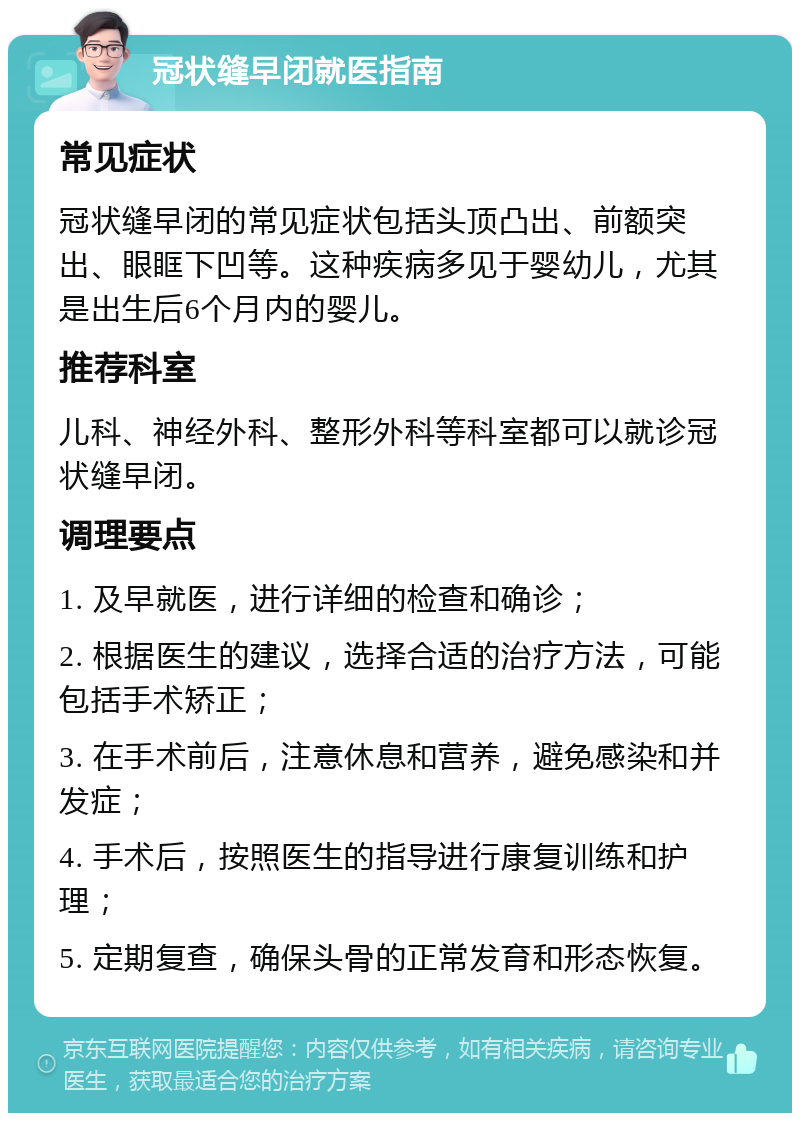 冠状缝早闭就医指南 常见症状 冠状缝早闭的常见症状包括头顶凸出、前额突出、眼眶下凹等。这种疾病多见于婴幼儿，尤其是出生后6个月内的婴儿。 推荐科室 儿科、神经外科、整形外科等科室都可以就诊冠状缝早闭。 调理要点 1. 及早就医，进行详细的检查和确诊； 2. 根据医生的建议，选择合适的治疗方法，可能包括手术矫正； 3. 在手术前后，注意休息和营养，避免感染和并发症； 4. 手术后，按照医生的指导进行康复训练和护理； 5. 定期复查，确保头骨的正常发育和形态恢复。