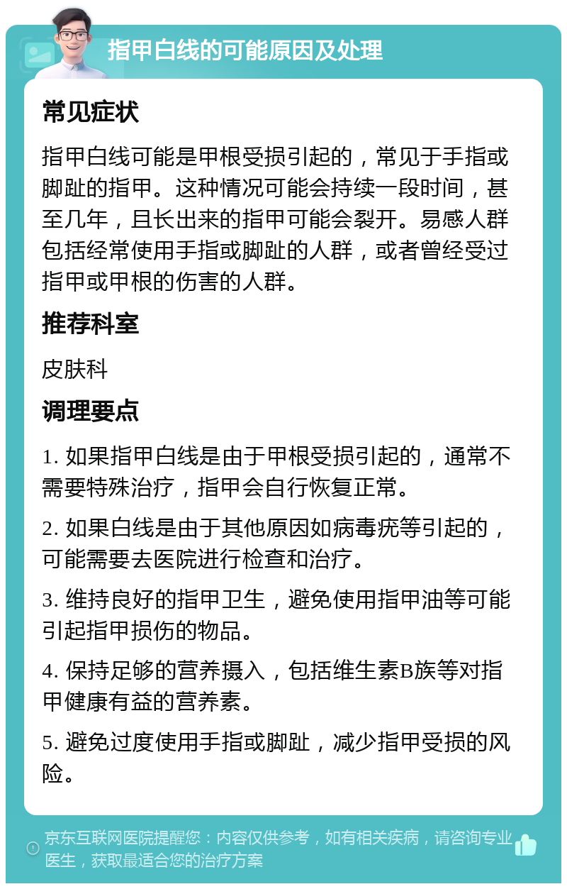 指甲白线的可能原因及处理 常见症状 指甲白线可能是甲根受损引起的，常见于手指或脚趾的指甲。这种情况可能会持续一段时间，甚至几年，且长出来的指甲可能会裂开。易感人群包括经常使用手指或脚趾的人群，或者曾经受过指甲或甲根的伤害的人群。 推荐科室 皮肤科 调理要点 1. 如果指甲白线是由于甲根受损引起的，通常不需要特殊治疗，指甲会自行恢复正常。 2. 如果白线是由于其他原因如病毒疣等引起的，可能需要去医院进行检查和治疗。 3. 维持良好的指甲卫生，避免使用指甲油等可能引起指甲损伤的物品。 4. 保持足够的营养摄入，包括维生素B族等对指甲健康有益的营养素。 5. 避免过度使用手指或脚趾，减少指甲受损的风险。