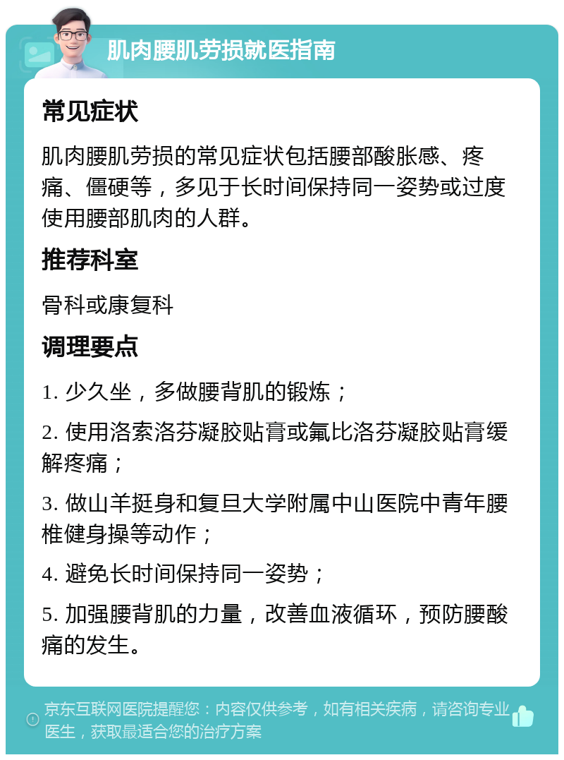 肌肉腰肌劳损就医指南 常见症状 肌肉腰肌劳损的常见症状包括腰部酸胀感、疼痛、僵硬等，多见于长时间保持同一姿势或过度使用腰部肌肉的人群。 推荐科室 骨科或康复科 调理要点 1. 少久坐，多做腰背肌的锻炼； 2. 使用洛索洛芬凝胶贴膏或氟比洛芬凝胶贴膏缓解疼痛； 3. 做山羊挺身和复旦大学附属中山医院中青年腰椎健身操等动作； 4. 避免长时间保持同一姿势； 5. 加强腰背肌的力量，改善血液循环，预防腰酸痛的发生。