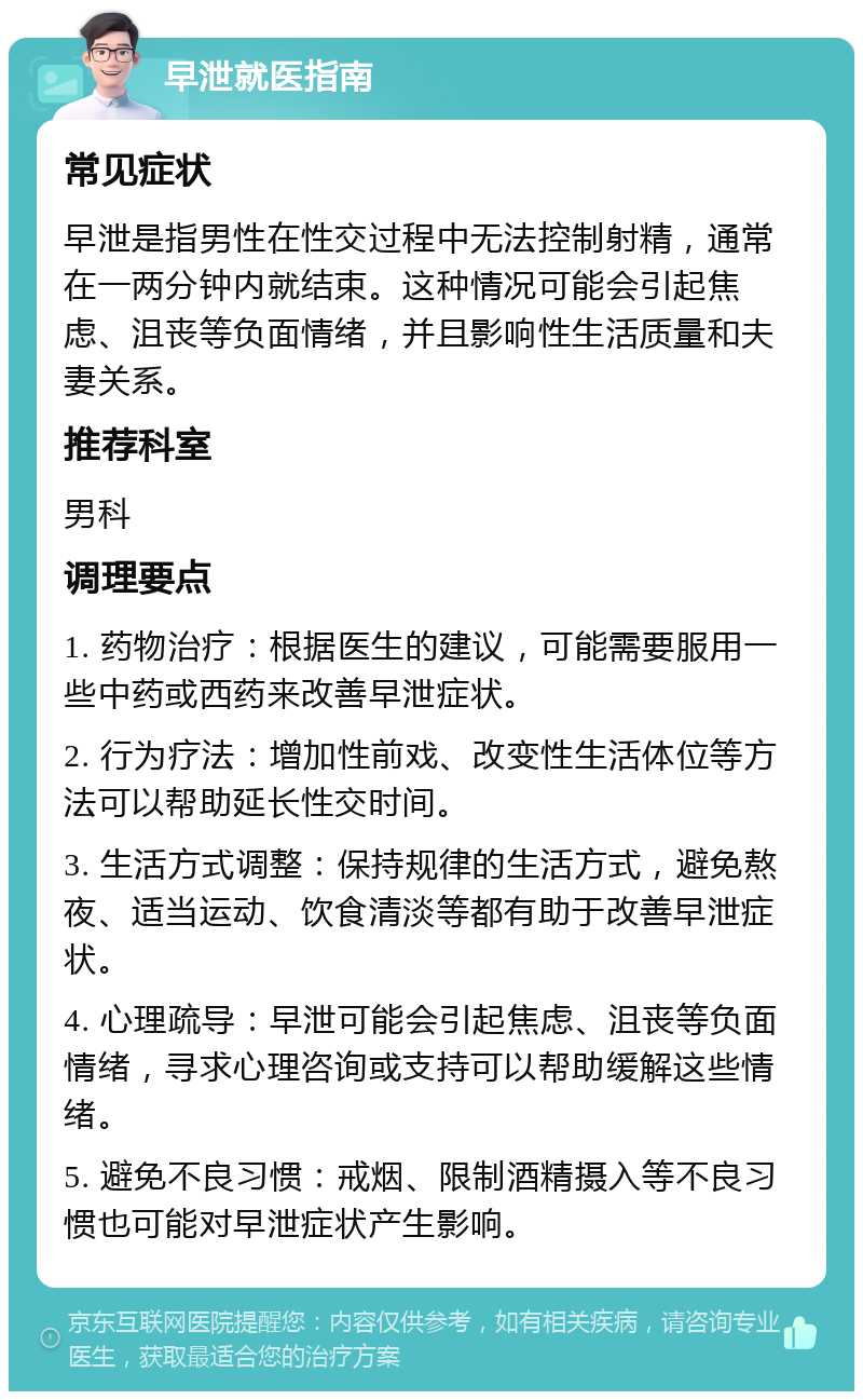 早泄就医指南 常见症状 早泄是指男性在性交过程中无法控制射精，通常在一两分钟内就结束。这种情况可能会引起焦虑、沮丧等负面情绪，并且影响性生活质量和夫妻关系。 推荐科室 男科 调理要点 1. 药物治疗：根据医生的建议，可能需要服用一些中药或西药来改善早泄症状。 2. 行为疗法：增加性前戏、改变性生活体位等方法可以帮助延长性交时间。 3. 生活方式调整：保持规律的生活方式，避免熬夜、适当运动、饮食清淡等都有助于改善早泄症状。 4. 心理疏导：早泄可能会引起焦虑、沮丧等负面情绪，寻求心理咨询或支持可以帮助缓解这些情绪。 5. 避免不良习惯：戒烟、限制酒精摄入等不良习惯也可能对早泄症状产生影响。