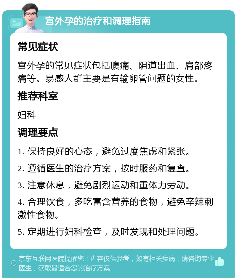 宫外孕的治疗和调理指南 常见症状 宫外孕的常见症状包括腹痛、阴道出血、肩部疼痛等。易感人群主要是有输卵管问题的女性。 推荐科室 妇科 调理要点 1. 保持良好的心态，避免过度焦虑和紧张。 2. 遵循医生的治疗方案，按时服药和复查。 3. 注意休息，避免剧烈运动和重体力劳动。 4. 合理饮食，多吃富含营养的食物，避免辛辣刺激性食物。 5. 定期进行妇科检查，及时发现和处理问题。