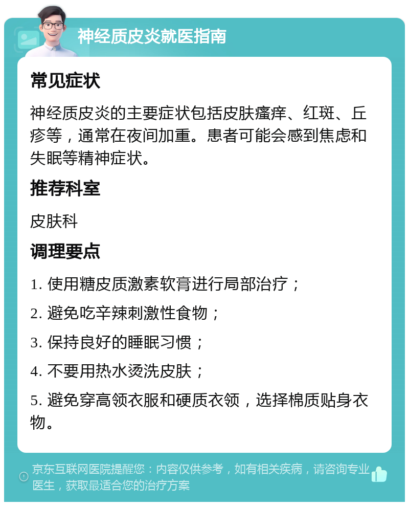 神经质皮炎就医指南 常见症状 神经质皮炎的主要症状包括皮肤瘙痒、红斑、丘疹等，通常在夜间加重。患者可能会感到焦虑和失眠等精神症状。 推荐科室 皮肤科 调理要点 1. 使用糖皮质激素软膏进行局部治疗； 2. 避免吃辛辣刺激性食物； 3. 保持良好的睡眠习惯； 4. 不要用热水烫洗皮肤； 5. 避免穿高领衣服和硬质衣领，选择棉质贴身衣物。