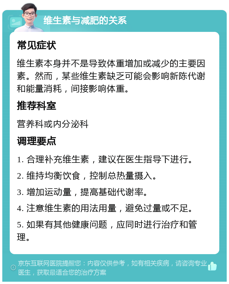 维生素与减肥的关系 常见症状 维生素本身并不是导致体重增加或减少的主要因素。然而，某些维生素缺乏可能会影响新陈代谢和能量消耗，间接影响体重。 推荐科室 营养科或内分泌科 调理要点 1. 合理补充维生素，建议在医生指导下进行。 2. 维持均衡饮食，控制总热量摄入。 3. 增加运动量，提高基础代谢率。 4. 注意维生素的用法用量，避免过量或不足。 5. 如果有其他健康问题，应同时进行治疗和管理。