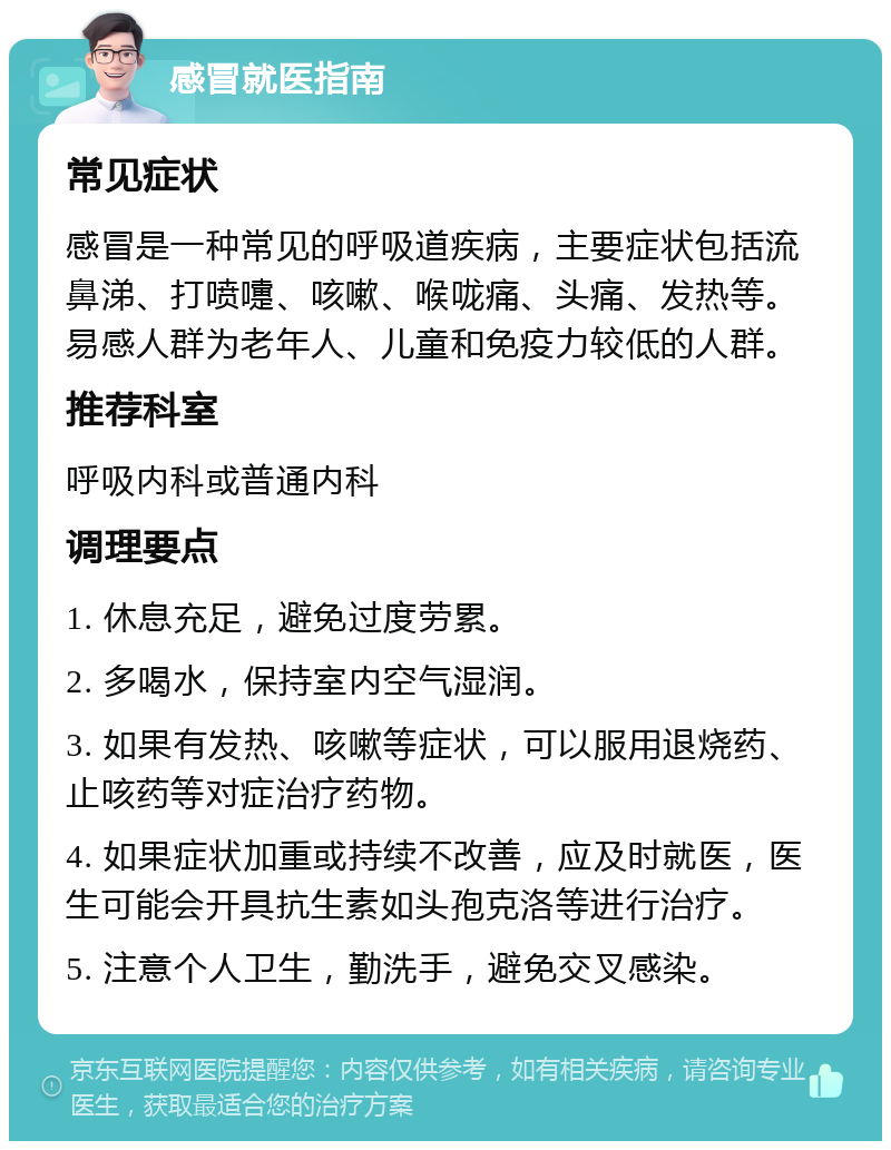 感冒就医指南 常见症状 感冒是一种常见的呼吸道疾病，主要症状包括流鼻涕、打喷嚏、咳嗽、喉咙痛、头痛、发热等。易感人群为老年人、儿童和免疫力较低的人群。 推荐科室 呼吸内科或普通内科 调理要点 1. 休息充足，避免过度劳累。 2. 多喝水，保持室内空气湿润。 3. 如果有发热、咳嗽等症状，可以服用退烧药、止咳药等对症治疗药物。 4. 如果症状加重或持续不改善，应及时就医，医生可能会开具抗生素如头孢克洛等进行治疗。 5. 注意个人卫生，勤洗手，避免交叉感染。