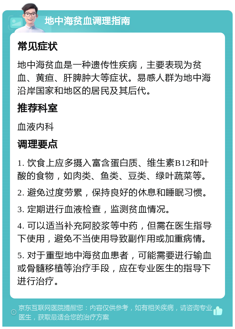 地中海贫血调理指南 常见症状 地中海贫血是一种遗传性疾病，主要表现为贫血、黄疸、肝脾肿大等症状。易感人群为地中海沿岸国家和地区的居民及其后代。 推荐科室 血液内科 调理要点 1. 饮食上应多摄入富含蛋白质、维生素B12和叶酸的食物，如肉类、鱼类、豆类、绿叶蔬菜等。 2. 避免过度劳累，保持良好的休息和睡眠习惯。 3. 定期进行血液检查，监测贫血情况。 4. 可以适当补充阿胶浆等中药，但需在医生指导下使用，避免不当使用导致副作用或加重病情。 5. 对于重型地中海贫血患者，可能需要进行输血或骨髓移植等治疗手段，应在专业医生的指导下进行治疗。