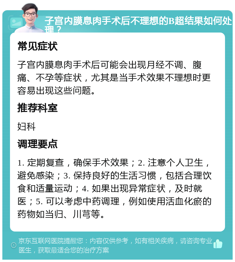 子宫内膜息肉手术后不理想的B超结果如何处理？ 常见症状 子宫内膜息肉手术后可能会出现月经不调、腹痛、不孕等症状，尤其是当手术效果不理想时更容易出现这些问题。 推荐科室 妇科 调理要点 1. 定期复查，确保手术效果；2. 注意个人卫生，避免感染；3. 保持良好的生活习惯，包括合理饮食和适量运动；4. 如果出现异常症状，及时就医；5. 可以考虑中药调理，例如使用活血化瘀的药物如当归、川芎等。