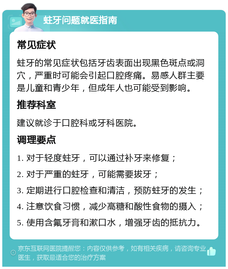 蛀牙问题就医指南 常见症状 蛀牙的常见症状包括牙齿表面出现黑色斑点或洞穴，严重时可能会引起口腔疼痛。易感人群主要是儿童和青少年，但成年人也可能受到影响。 推荐科室 建议就诊于口腔科或牙科医院。 调理要点 1. 对于轻度蛀牙，可以通过补牙来修复； 2. 对于严重的蛀牙，可能需要拔牙； 3. 定期进行口腔检查和清洁，预防蛀牙的发生； 4. 注意饮食习惯，减少高糖和酸性食物的摄入； 5. 使用含氟牙膏和漱口水，增强牙齿的抵抗力。