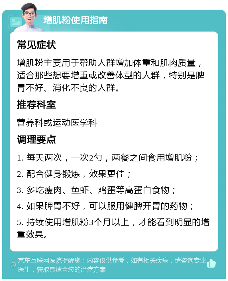 增肌粉使用指南 常见症状 增肌粉主要用于帮助人群增加体重和肌肉质量，适合那些想要增重或改善体型的人群，特别是脾胃不好、消化不良的人群。 推荐科室 营养科或运动医学科 调理要点 1. 每天两次，一次2勺，两餐之间食用增肌粉； 2. 配合健身锻炼，效果更佳； 3. 多吃瘦肉、鱼虾、鸡蛋等高蛋白食物； 4. 如果脾胃不好，可以服用健脾开胃的药物； 5. 持续使用增肌粉3个月以上，才能看到明显的增重效果。