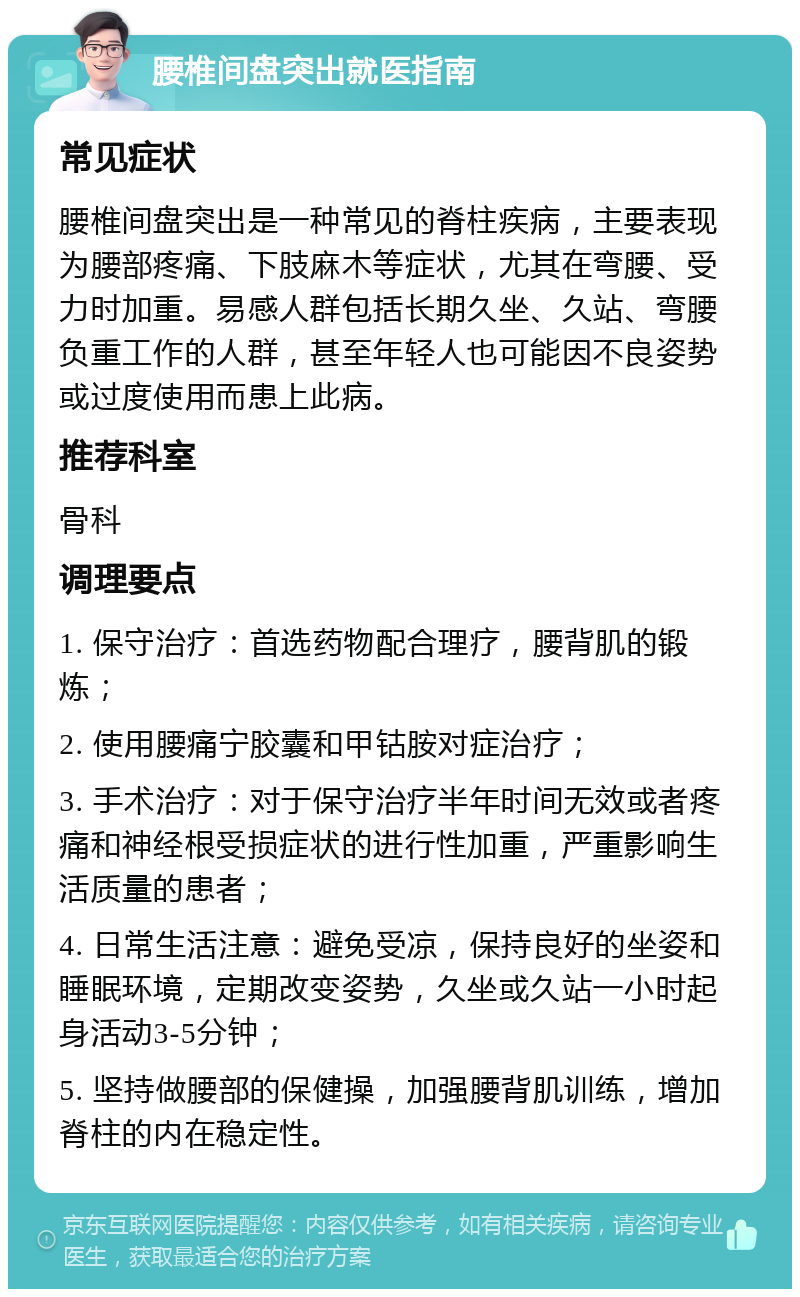 腰椎间盘突出就医指南 常见症状 腰椎间盘突出是一种常见的脊柱疾病，主要表现为腰部疼痛、下肢麻木等症状，尤其在弯腰、受力时加重。易感人群包括长期久坐、久站、弯腰负重工作的人群，甚至年轻人也可能因不良姿势或过度使用而患上此病。 推荐科室 骨科 调理要点 1. 保守治疗：首选药物配合理疗，腰背肌的锻炼； 2. 使用腰痛宁胶囊和甲钴胺对症治疗； 3. 手术治疗：对于保守治疗半年时间无效或者疼痛和神经根受损症状的进行性加重，严重影响生活质量的患者； 4. 日常生活注意：避免受凉，保持良好的坐姿和睡眠环境，定期改变姿势，久坐或久站一小时起身活动3-5分钟； 5. 坚持做腰部的保健操，加强腰背肌训练，增加脊柱的内在稳定性。