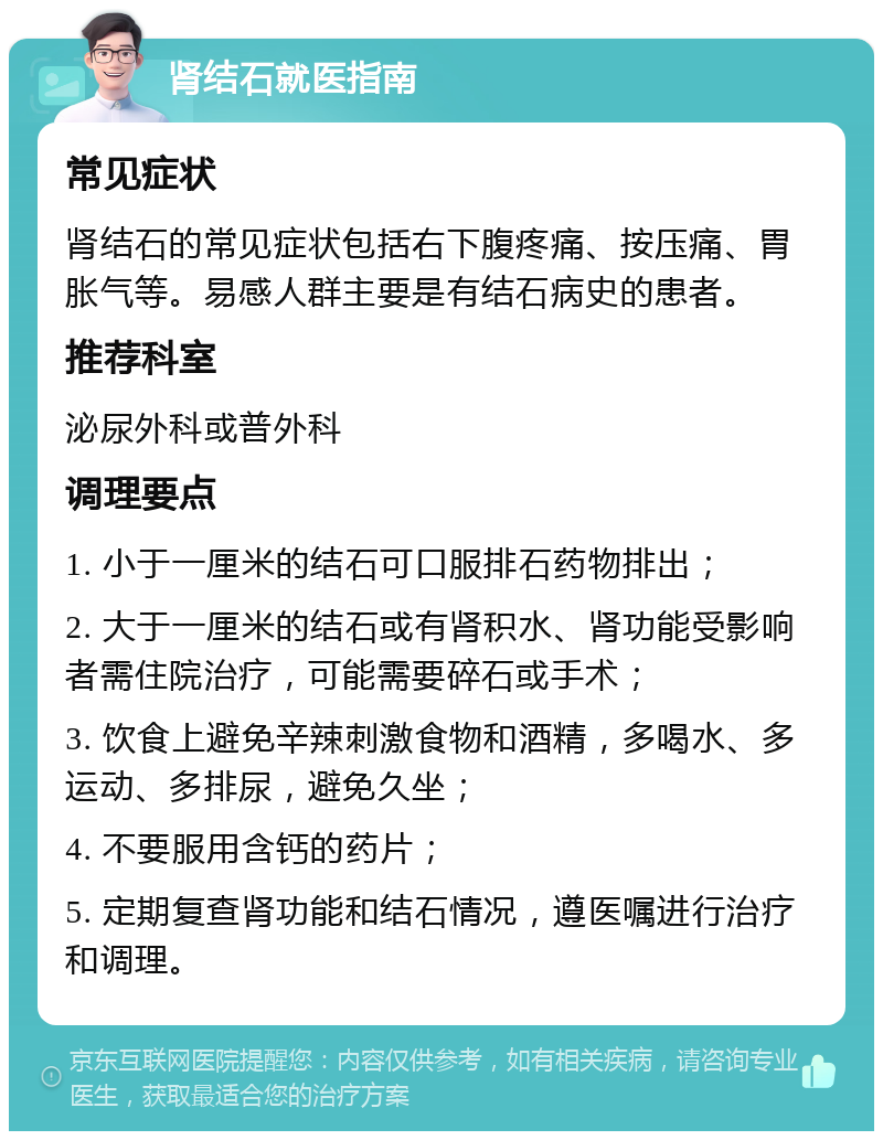 肾结石就医指南 常见症状 肾结石的常见症状包括右下腹疼痛、按压痛、胃胀气等。易感人群主要是有结石病史的患者。 推荐科室 泌尿外科或普外科 调理要点 1. 小于一厘米的结石可口服排石药物排出； 2. 大于一厘米的结石或有肾积水、肾功能受影响者需住院治疗，可能需要碎石或手术； 3. 饮食上避免辛辣刺激食物和酒精，多喝水、多运动、多排尿，避免久坐； 4. 不要服用含钙的药片； 5. 定期复查肾功能和结石情况，遵医嘱进行治疗和调理。