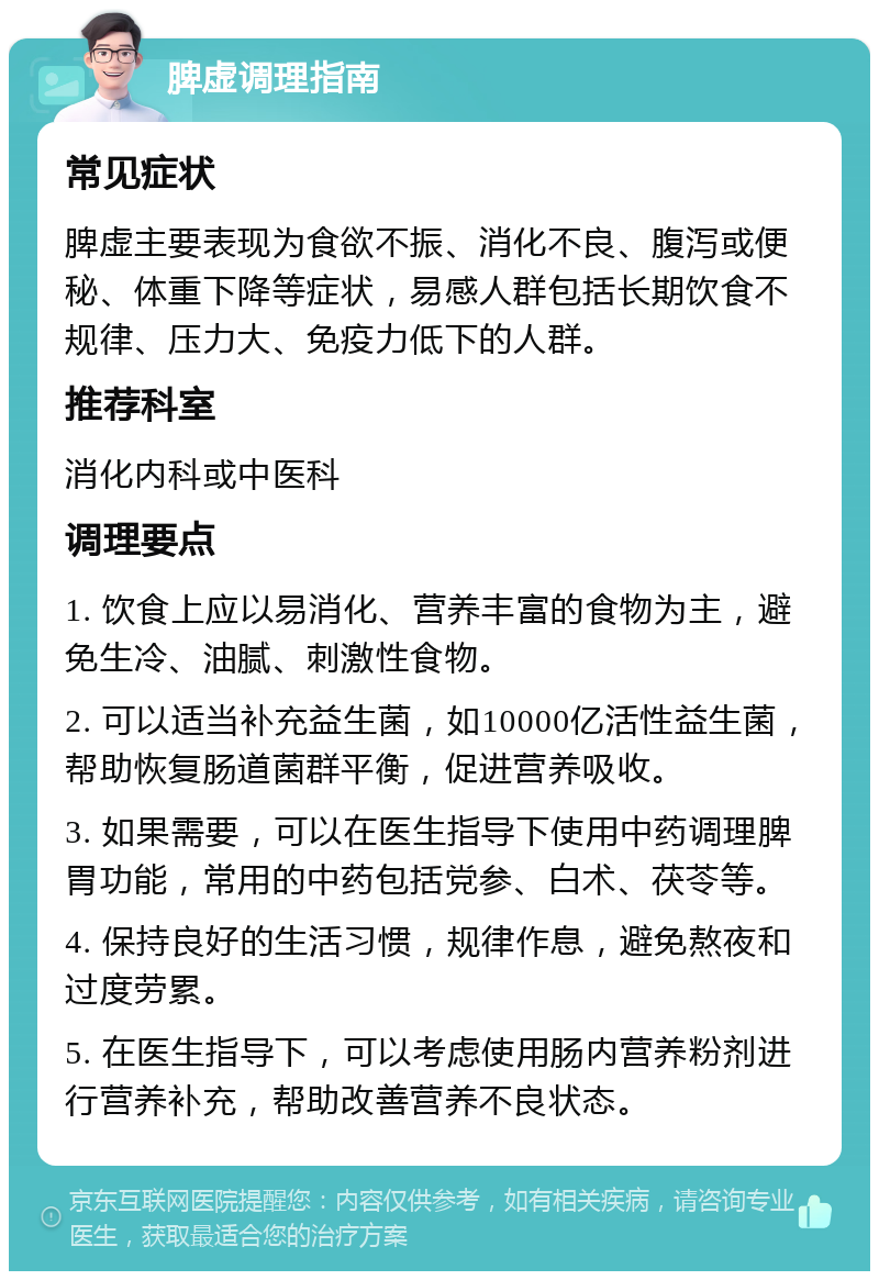 脾虚调理指南 常见症状 脾虚主要表现为食欲不振、消化不良、腹泻或便秘、体重下降等症状，易感人群包括长期饮食不规律、压力大、免疫力低下的人群。 推荐科室 消化内科或中医科 调理要点 1. 饮食上应以易消化、营养丰富的食物为主，避免生冷、油腻、刺激性食物。 2. 可以适当补充益生菌，如10000亿活性益生菌，帮助恢复肠道菌群平衡，促进营养吸收。 3. 如果需要，可以在医生指导下使用中药调理脾胃功能，常用的中药包括党参、白术、茯苓等。 4. 保持良好的生活习惯，规律作息，避免熬夜和过度劳累。 5. 在医生指导下，可以考虑使用肠内营养粉剂进行营养补充，帮助改善营养不良状态。