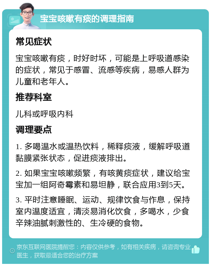 宝宝咳嗽有痰的调理指南 常见症状 宝宝咳嗽有痰，时好时坏，可能是上呼吸道感染的症状，常见于感冒、流感等疾病，易感人群为儿童和老年人。 推荐科室 儿科或呼吸内科 调理要点 1. 多喝温水或温热饮料，稀释痰液，缓解呼吸道黏膜紧张状态，促进痰液排出。 2. 如果宝宝咳嗽频繁，有咳黄痰症状，建议给宝宝加一组阿奇霉素和易坦静，联合应用3到5天。 3. 平时注意睡眠、运动、规律饮食与作息，保持室内温度适宜，清淡易消化饮食，多喝水，少食辛辣油腻刺激性的、生冷硬的食物。