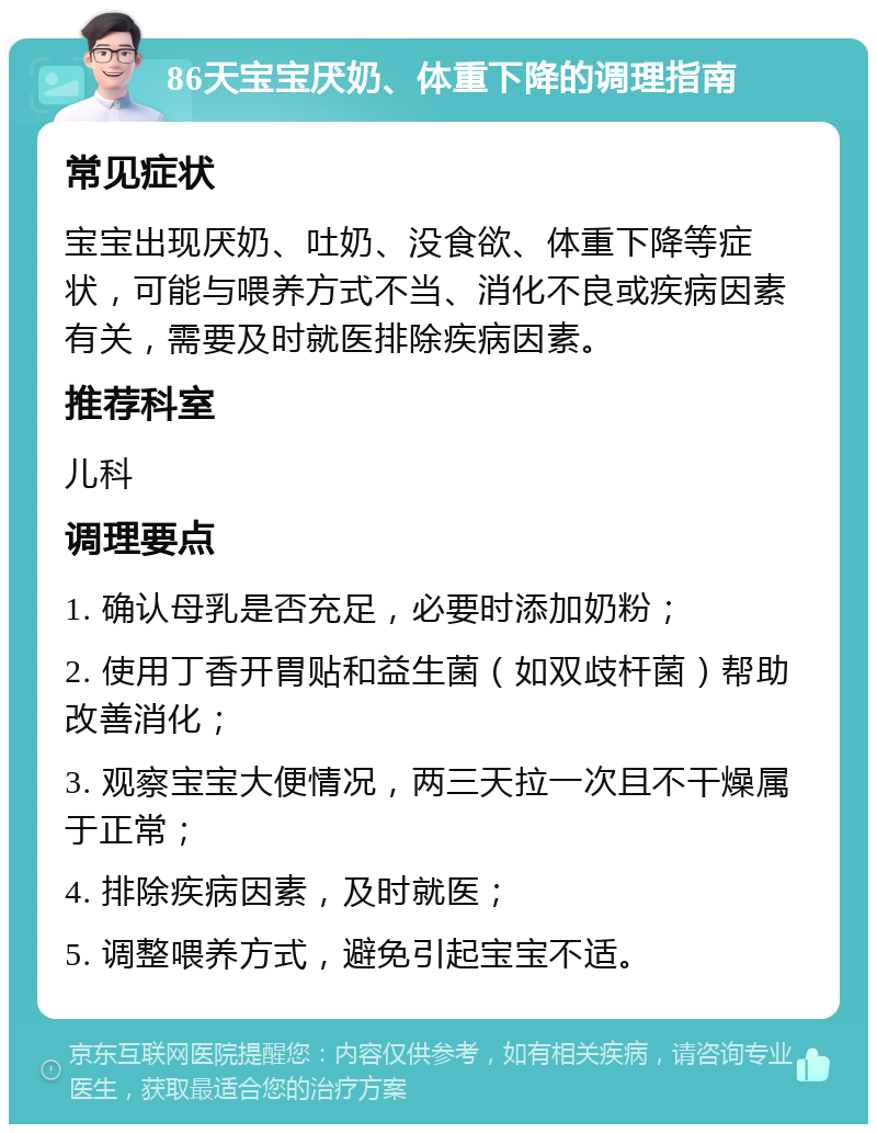 86天宝宝厌奶、体重下降的调理指南 常见症状 宝宝出现厌奶、吐奶、没食欲、体重下降等症状，可能与喂养方式不当、消化不良或疾病因素有关，需要及时就医排除疾病因素。 推荐科室 儿科 调理要点 1. 确认母乳是否充足，必要时添加奶粉； 2. 使用丁香开胃贴和益生菌（如双歧杆菌）帮助改善消化； 3. 观察宝宝大便情况，两三天拉一次且不干燥属于正常； 4. 排除疾病因素，及时就医； 5. 调整喂养方式，避免引起宝宝不适。