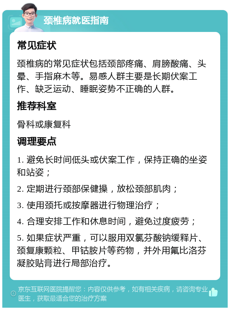 颈椎病就医指南 常见症状 颈椎病的常见症状包括颈部疼痛、肩膀酸痛、头晕、手指麻木等。易感人群主要是长期伏案工作、缺乏运动、睡眠姿势不正确的人群。 推荐科室 骨科或康复科 调理要点 1. 避免长时间低头或伏案工作，保持正确的坐姿和站姿； 2. 定期进行颈部保健操，放松颈部肌肉； 3. 使用颈托或按摩器进行物理治疗； 4. 合理安排工作和休息时间，避免过度疲劳； 5. 如果症状严重，可以服用双氯芬酸钠缓释片、颈复康颗粒、甲钴胺片等药物，并外用氟比洛芬凝胶贴膏进行局部治疗。